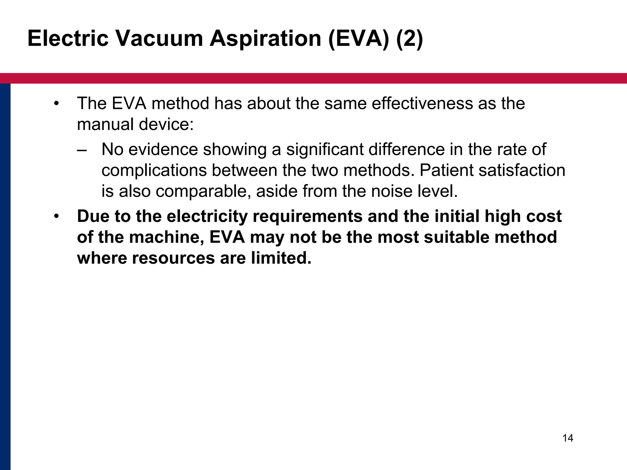 Electric Vacuum Aspiration (EVA) (2) 
• The EVA method has about the same effectiveness as the 
manual device: 
– No evidence showing a significant difference in the rate of 
complications between the two methods. Patient satisfaction 
is also comparable, aside from the noise level. 
• Due to the electricity requirements and the initial high cost 
of the machine, EVA may not be the most suitable method 
where resources are limited. 
14 
 