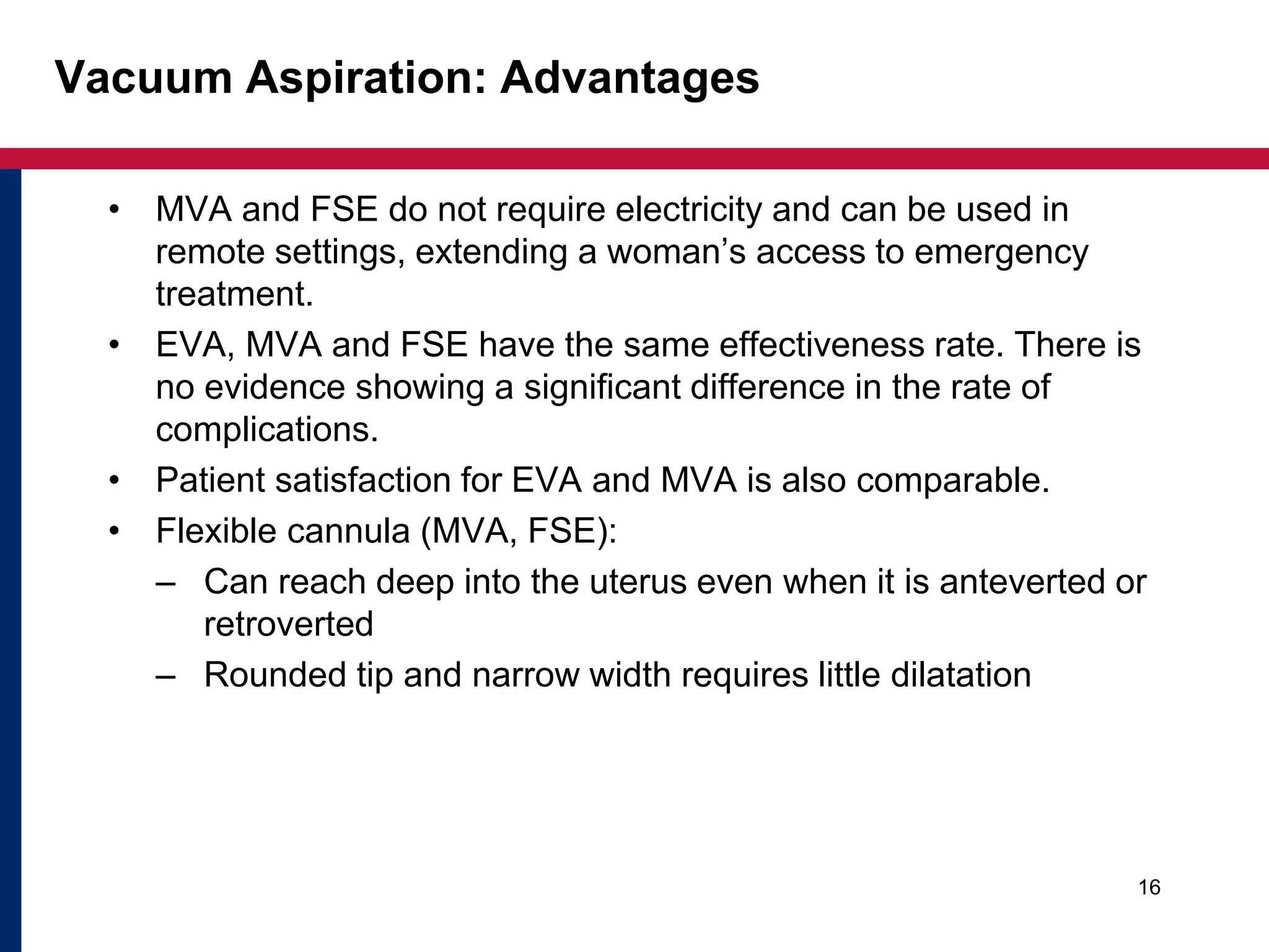 Vacuum Aspiration: Advantages 
• MVA and FSE do not require electricity and can be used in 
remote settings, extending a woman’s access to emergency 
treatment. 
• EVA, MVA and FSE have the same effectiveness rate. There is 
no evidence showing a significant difference in the rate of 
complications. 
• Patient satisfaction for EVA and MVA is also comparable. 
• Flexible cannula (MVA, FSE): 
– Can reach deep into the uterus even when it is anteverted or 
retroverted 
– Rounded tip and narrow width requires little dilatation 
16 
 