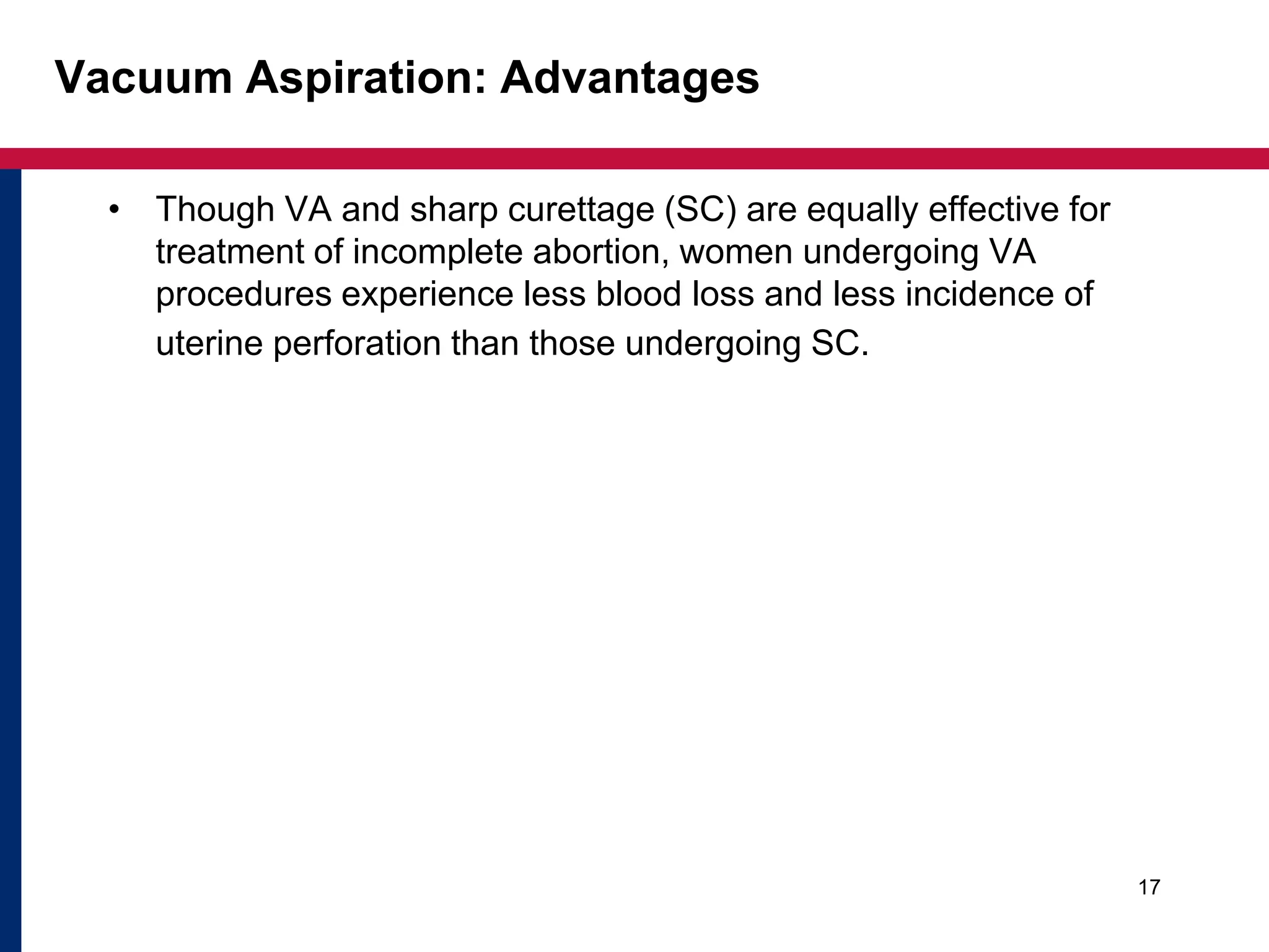 Vacuum Aspiration: Advantages 
• Though VA and sharp curettage (SC) are equally effective for 
treatment of incomplete abortion, women undergoing VA 
procedures experience less blood loss and less incidence of 
uterine perforation than those undergoing SC. 
17 
 