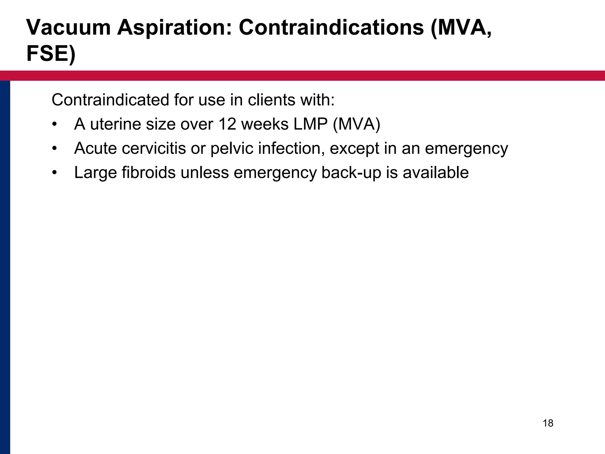 Vacuum Aspiration: Contraindications (MVA, 
FSE) 
Contraindicated for use in clients with: 
• A uterine size over 12 weeks LMP (MVA) 
• Acute cervicitis or pelvic infection, except in an emergency 
• Large fibroids unless emergency back-up is available 
18 
 