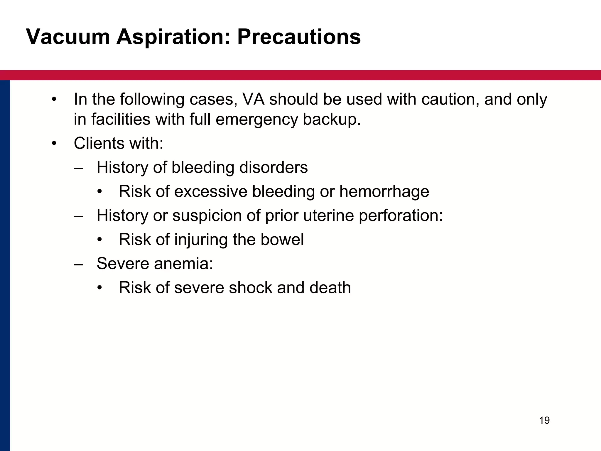 Vacuum Aspiration: Precautions 
• In the following cases, VA should be used with caution, and only 
in facilities with full emergency backup. 
• Clients with: 
– History of bleeding disorders 
• Risk of excessive bleeding or hemorrhage 
– History or suspicion of prior uterine perforation: 
• Risk of injuring the bowel 
– Severe anemia: 
• Risk of severe shock and death 
19 
 