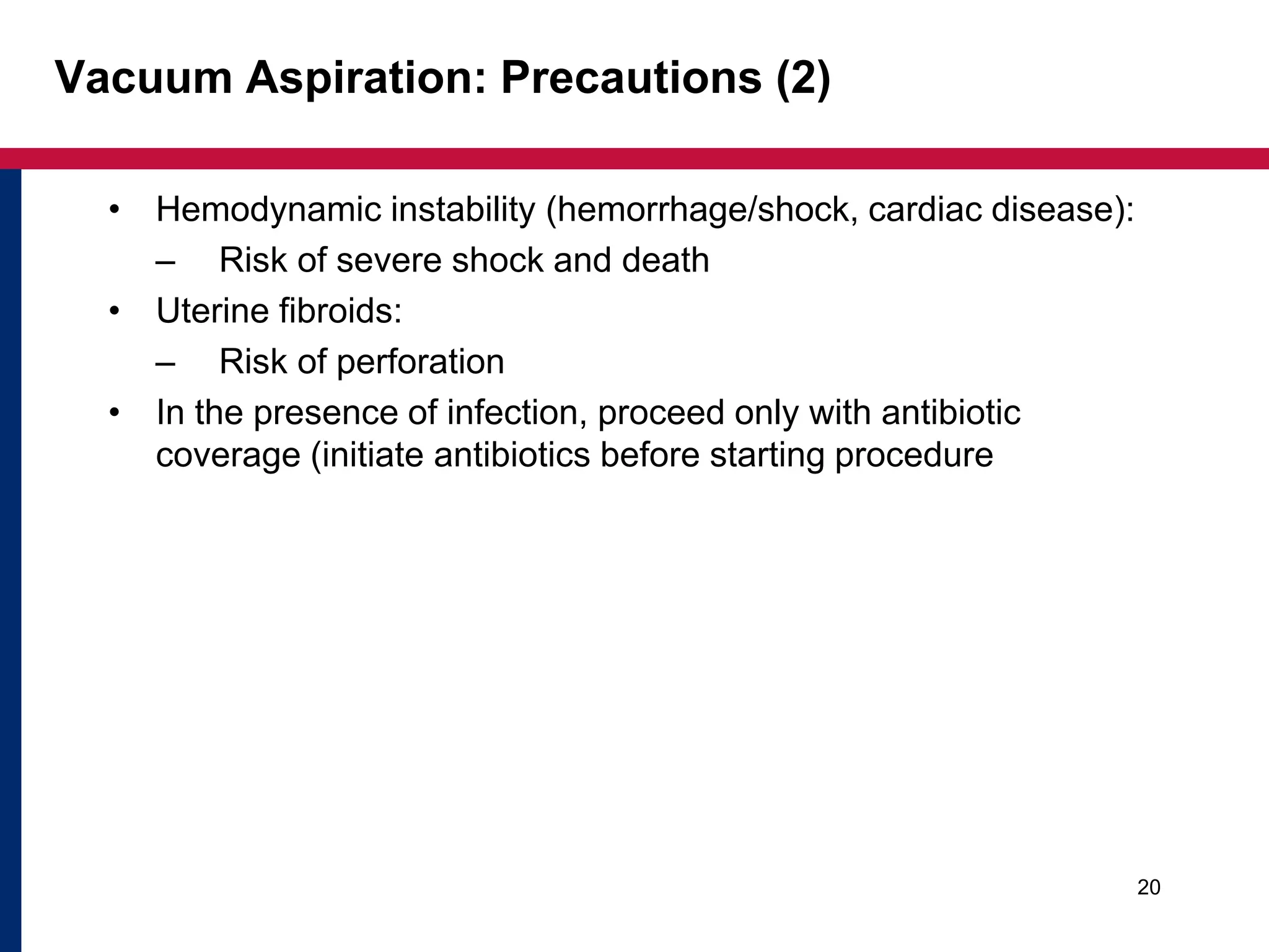 Vacuum Aspiration: Precautions (2) 
• Hemodynamic instability (hemorrhage/shock, cardiac disease): 
– Risk of severe shock and death 
• Uterine fibroids: 
– Risk of perforation 
• In the presence of infection, proceed only with antibiotic 
coverage (initiate antibiotics before starting procedure 
20 
 