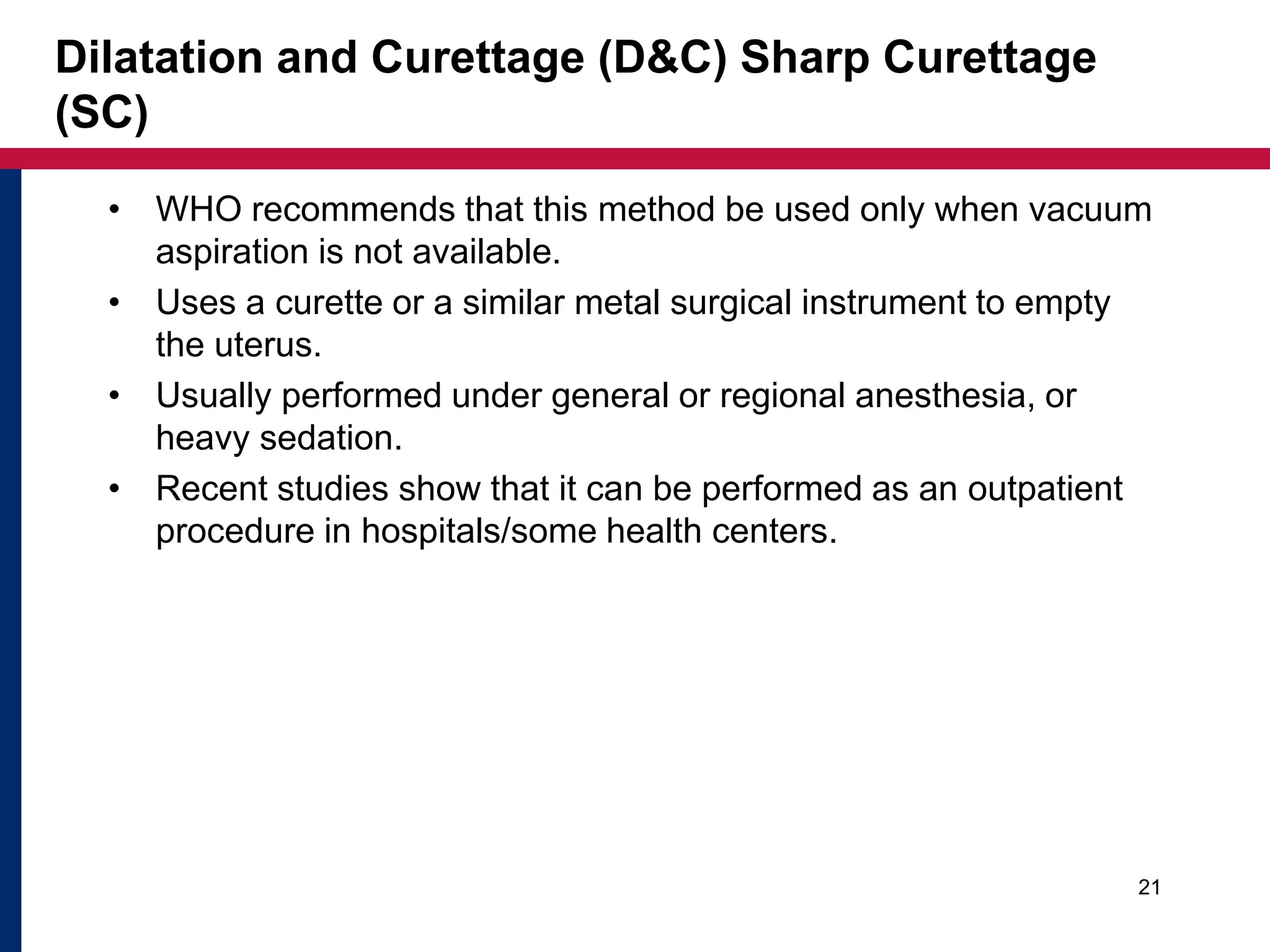 Dilatation and Curettage (D&C) Sharp Curettage 
(SC) 
• WHO recommends that this method be used only when vacuum 
aspiration is not available. 
• Uses a curette or a similar metal surgical instrument to empty 
the uterus. 
• Usually performed under general or regional anesthesia, or 
heavy sedation. 
• Recent studies show that it can be performed as an outpatient 
procedure in hospitals/some health centers. 
21 
 