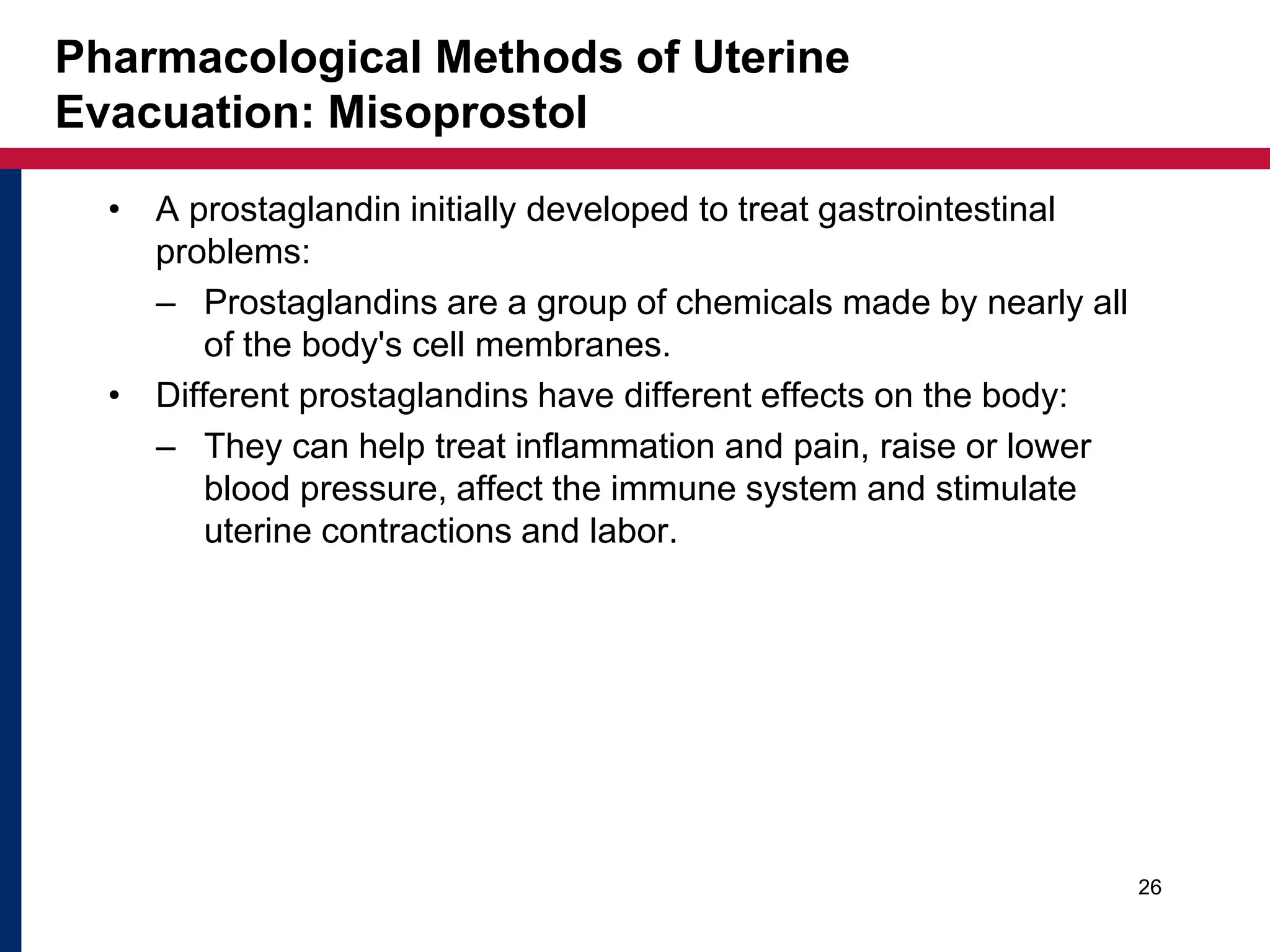 Pharmacological Methods of Uterine 
Evacuation: Misoprostol 
• A prostaglandin initially developed to treat gastrointestinal 
problems: 
– Prostaglandins are a group of chemicals made by nearly all 
of the body's cell membranes. 
• Different prostaglandins have different effects on the body: 
– They can help treat inflammation and pain, raise or lower 
blood pressure, affect the immune system and stimulate 
uterine contractions and labor. 
26 
 
