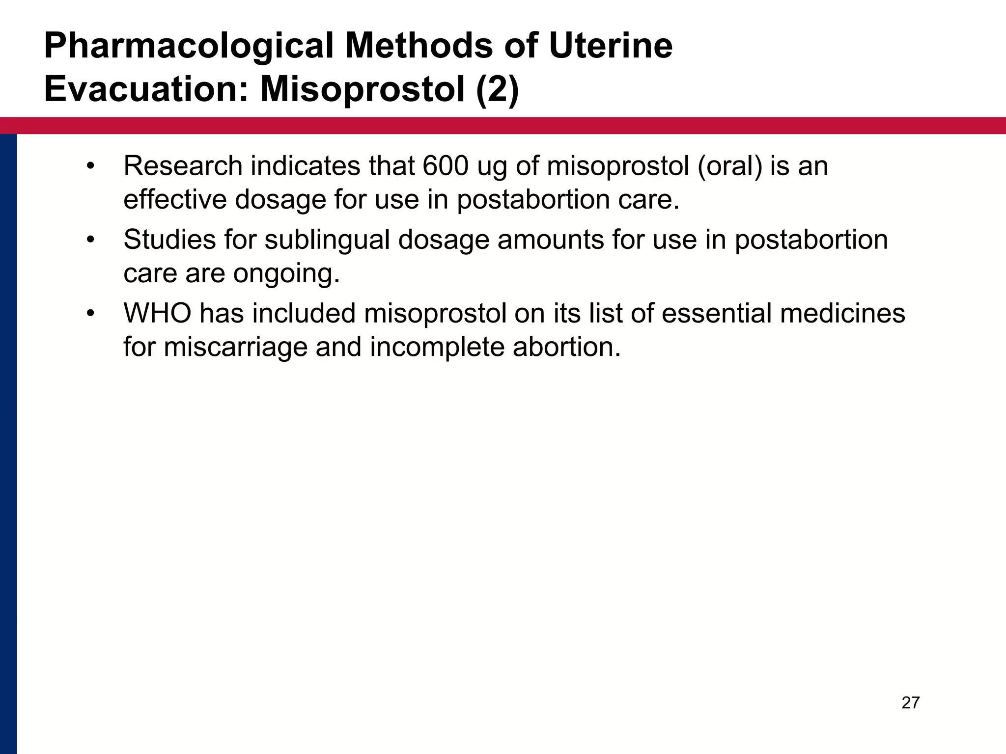 Pharmacological Methods of Uterine 
Evacuation: Misoprostol (2) 
• Research indicates that 600 ug of misoprostol (oral) is an 
effective dosage for use in postabortion care. 
• Studies for sublingual dosage amounts for use in postabortion 
care are ongoing. 
• WHO has included misoprostol on its list of essential medicines 
for miscarriage and incomplete abortion. 
27 
 