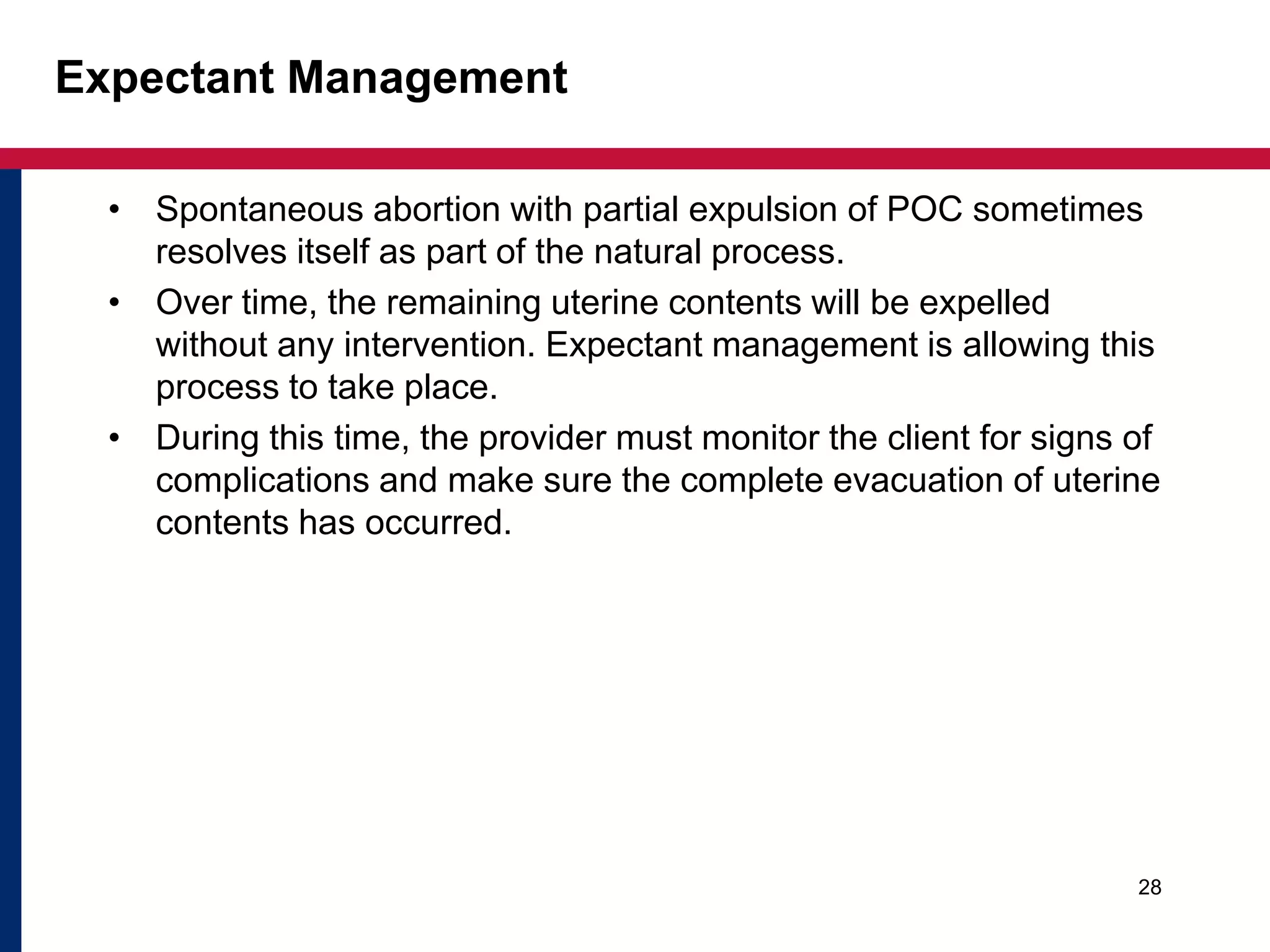 Expectant Management 
• Spontaneous abortion with partial expulsion of POC sometimes 
resolves itself as part of the natural process. 
• Over time, the remaining uterine contents will be expelled 
without any intervention. Expectant management is allowing this 
process to take place. 
• During this time, the provider must monitor the client for signs of 
complications and make sure the complete evacuation of uterine 
contents has occurred. 
28 
 