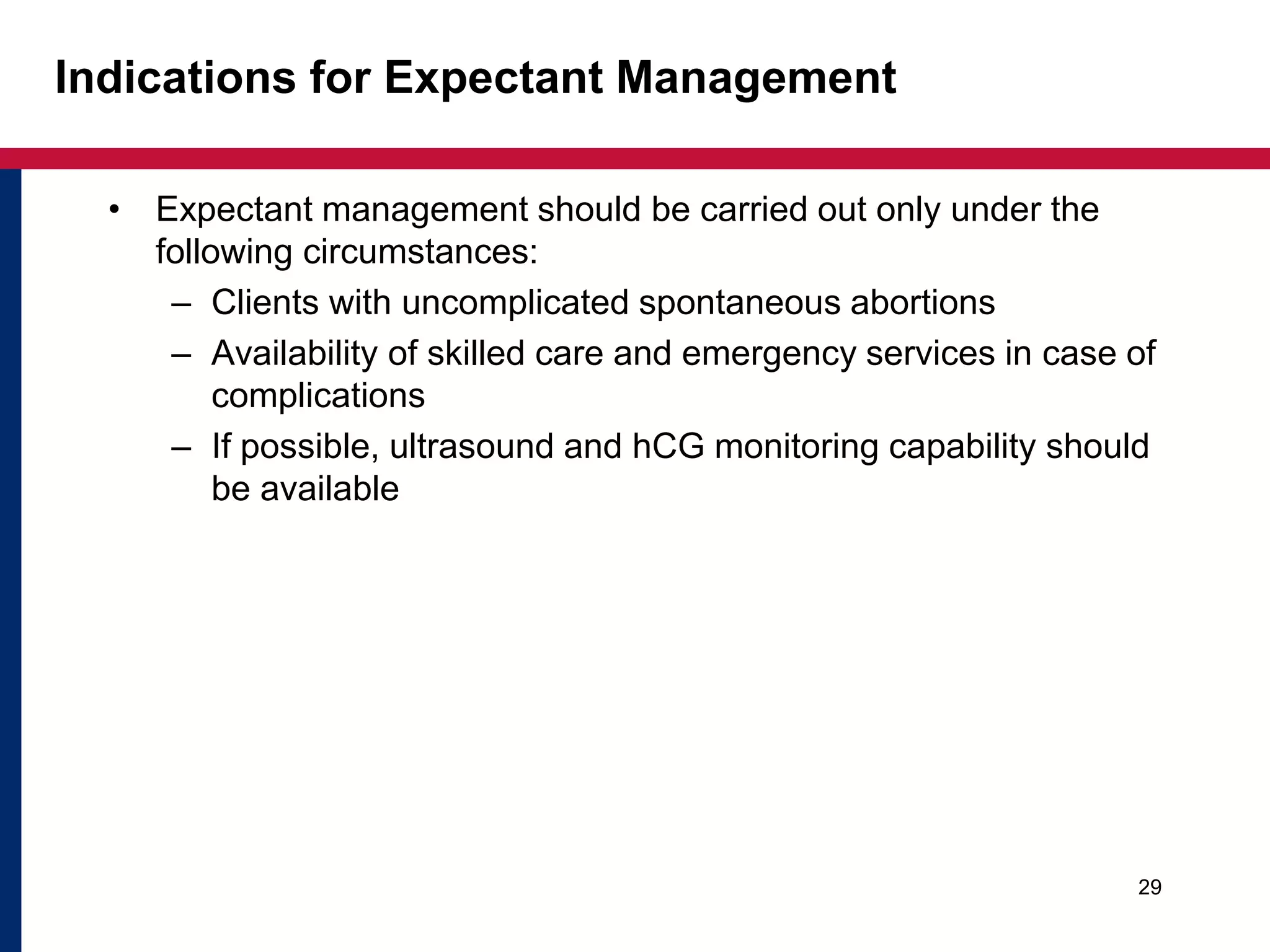 Indications for Expectant Management 
• Expectant management should be carried out only under the 
following circumstances: 
– Clients with uncomplicated spontaneous abortions 
– Availability of skilled care and emergency services in case of 
complications 
– If possible, ultrasound and hCG monitoring capability should 
be available 
29 
 