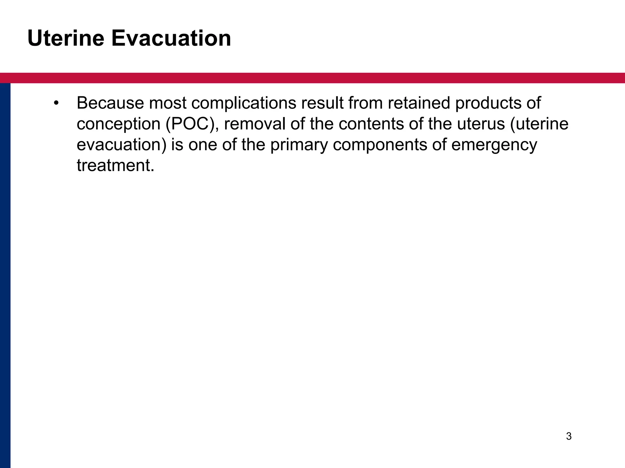 Uterine Evacuation 
• Because most complications result from retained products of 
conception (POC), removal of the contents of the uterus (uterine 
evacuation) is one of the primary components of emergency 
treatment. 
3 
 