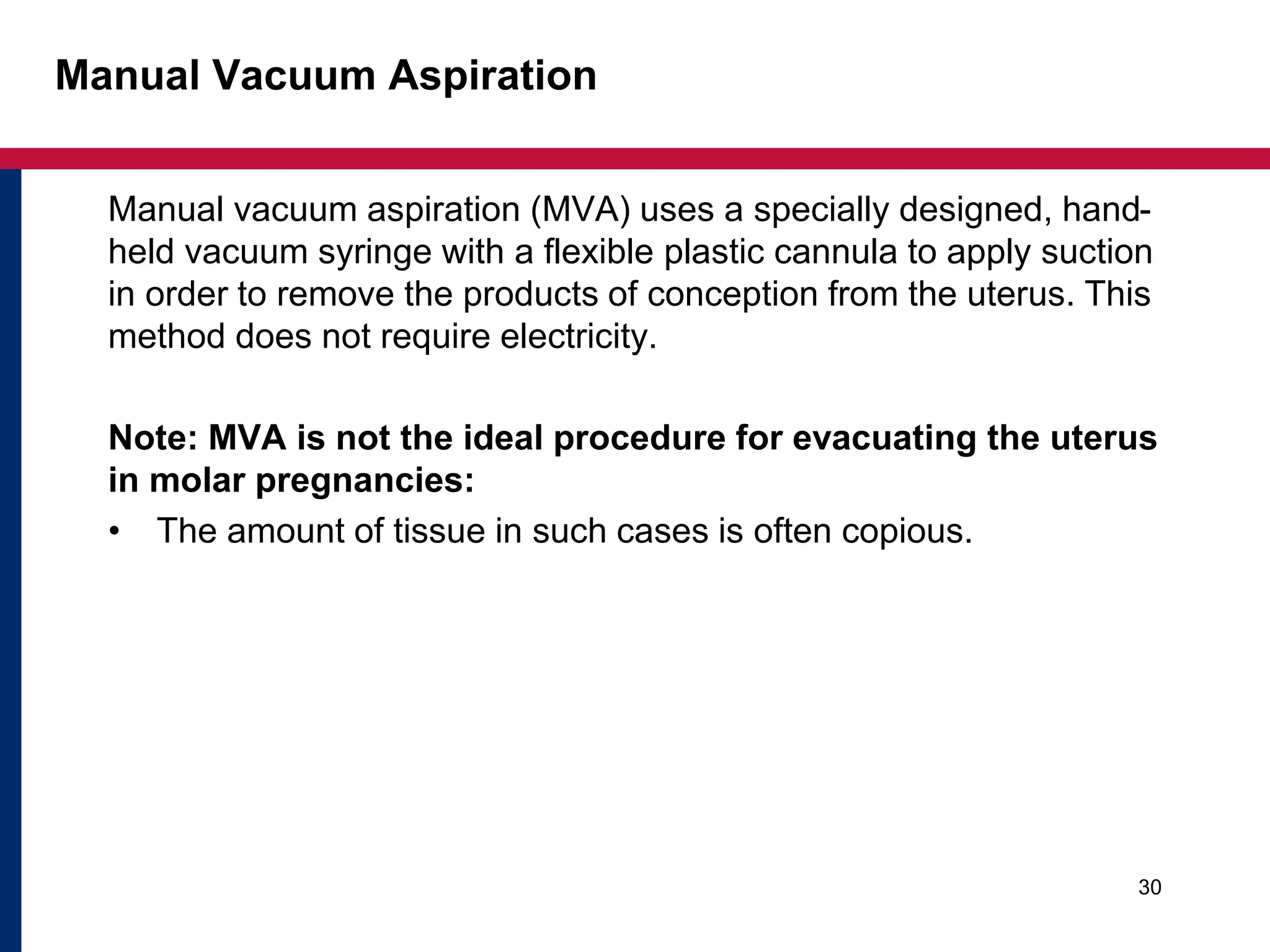 Manual Vacuum Aspiration 
Manual vacuum aspiration (MVA) uses a specially designed, hand-held 
vacuum syringe with a flexible plastic cannula to apply suction 
in order to remove the products of conception from the uterus. This 
method does not require electricity. 
Note: MVA is not the ideal procedure for evacuating the uterus 
in molar pregnancies: 
• The amount of tissue in such cases is often copious. 
30 
 
