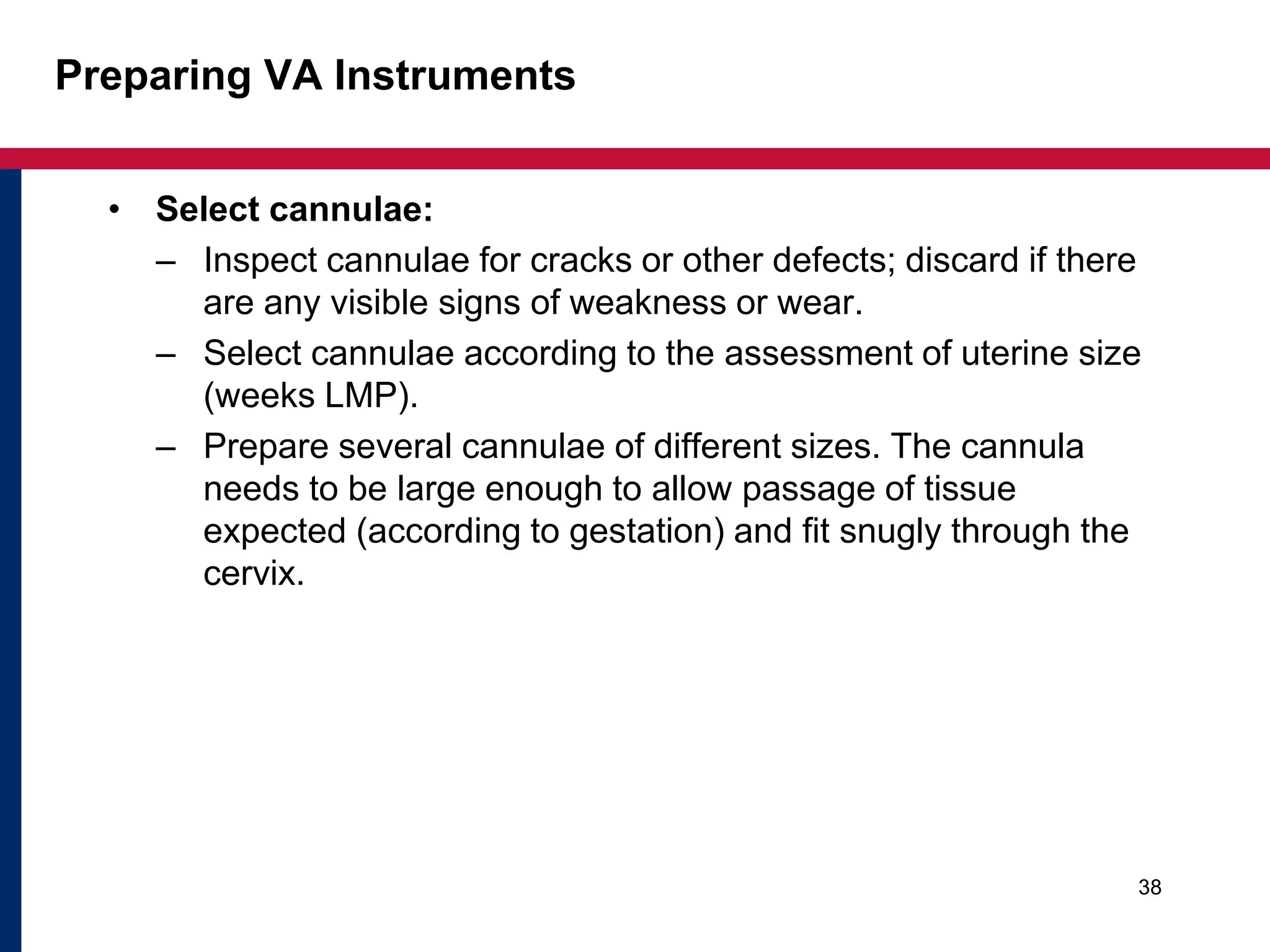 Preparing VA Instruments 
• Select cannulae: 
– Inspect cannulae for cracks or other defects; discard if there 
are any visible signs of weakness or wear. 
– Select cannulae according to the assessment of uterine size 
(weeks LMP). 
– Prepare several cannulae of different sizes. The cannula 
needs to be large enough to allow passage of tissue 
expected (according to gestation) and fit snugly through the 
cervix. 
38 
 