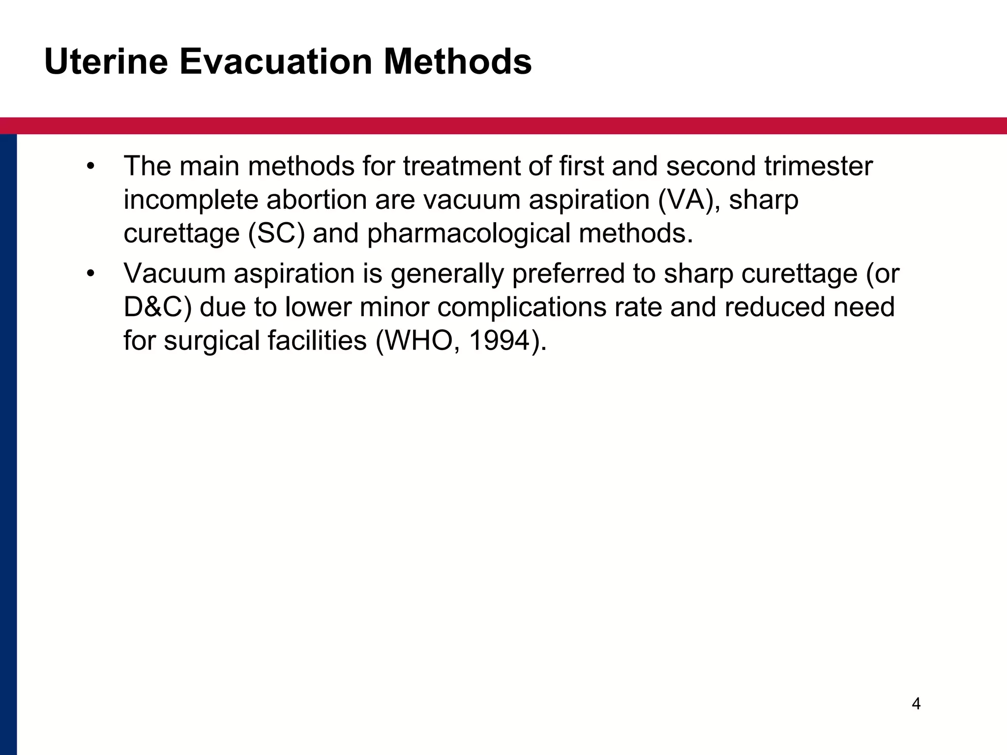 Uterine Evacuation Methods 
• The main methods for treatment of first and second trimester 
incomplete abortion are vacuum aspiration (VA), sharp 
curettage (SC) and pharmacological methods. 
• Vacuum aspiration is generally preferred to sharp curettage (or 
D&C) due to lower minor complications rate and reduced need 
for surgical facilities (WHO, 1994). 
4 
 