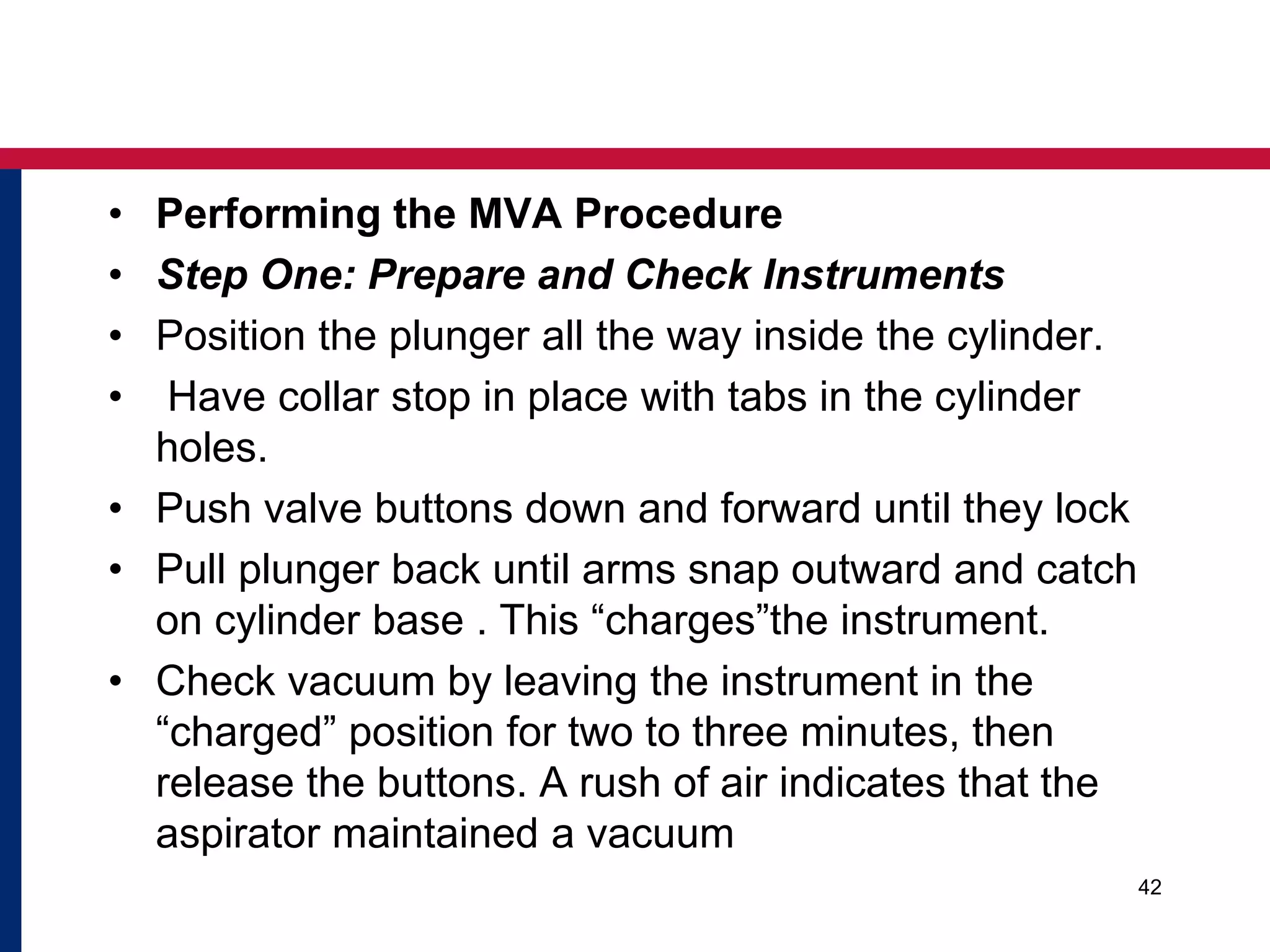 • Performing the MVA Procedure 
• Step One: Prepare and Check Instruments 
• Position the plunger all the way inside the cylinder. 
• Have collar stop in place with tabs in the cylinder 
holes. 
• Push valve buttons down and forward until they lock 
• Pull plunger back until arms snap outward and catch 
on cylinder base . This “charges”the instrument. 
• Check vacuum by leaving the instrument in the 
“charged” position for two to three minutes, then 
release the buttons. A rush of air indicates that the 
aspirator maintained a vacuum 
42 
 