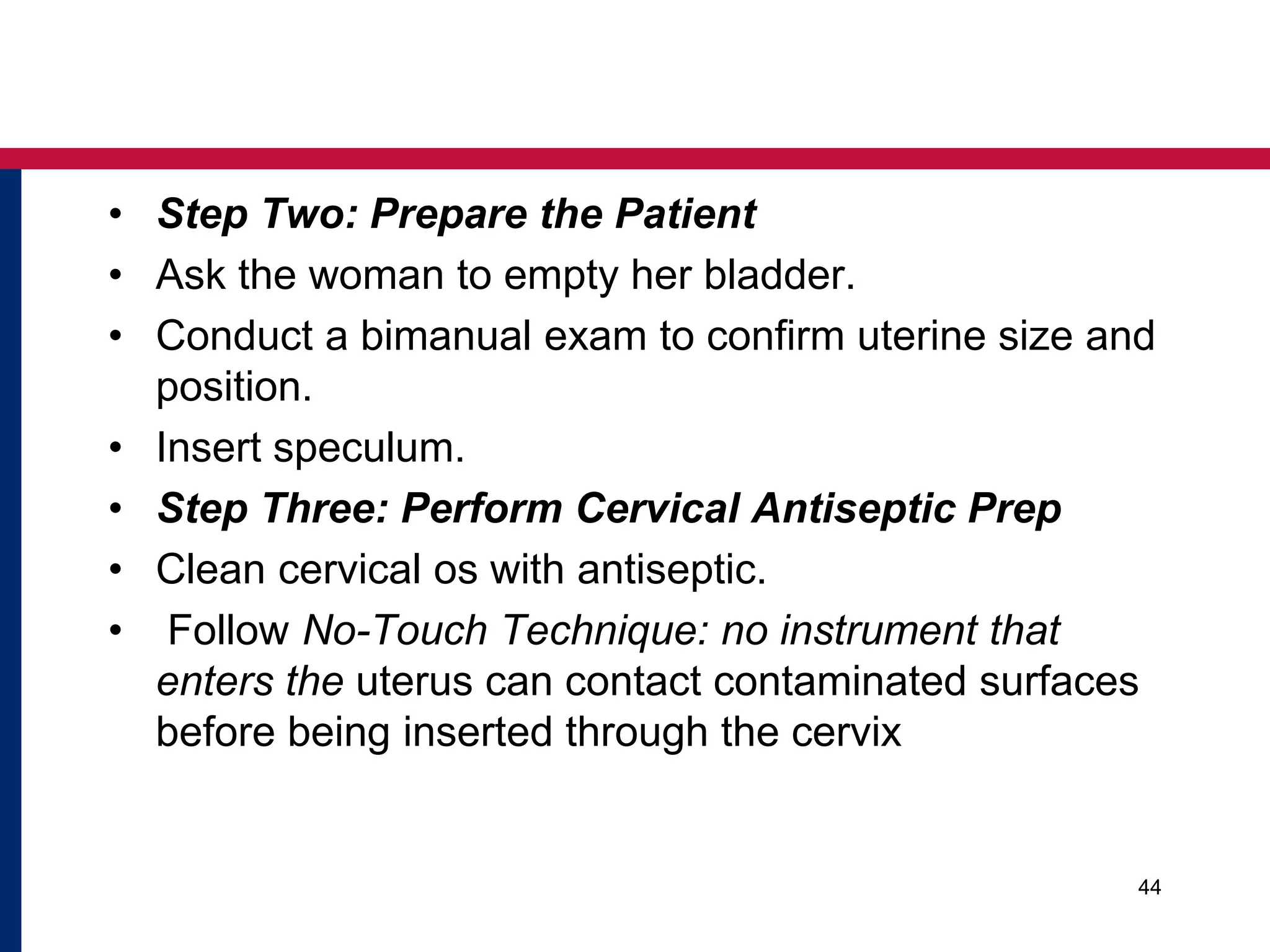 • Step Two: Prepare the Patient 
• Ask the woman to empty her bladder. 
• Conduct a bimanual exam to confirm uterine size and 
position. 
• Insert speculum. 
• Step Three: Perform Cervical Antiseptic Prep 
• Clean cervical os with antiseptic. 
• Follow No-Touch Technique: no instrument that 
enters the uterus can contact contaminated surfaces 
before being inserted through the cervix 
44 
 