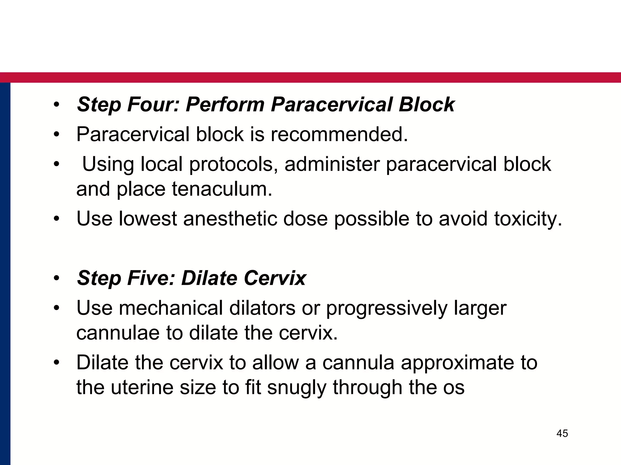 • Step Four: Perform Paracervical Block 
• Paracervical block is recommended. 
• Using local protocols, administer paracervical block 
and place tenaculum. 
• Use lowest anesthetic dose possible to avoid toxicity. 
• Step Five: Dilate Cervix 
• Use mechanical dilators or progressively larger 
cannulae to dilate the cervix. 
• Dilate the cervix to allow a cannula approximate to 
the uterine size to fit snugly through the os 
45 
 