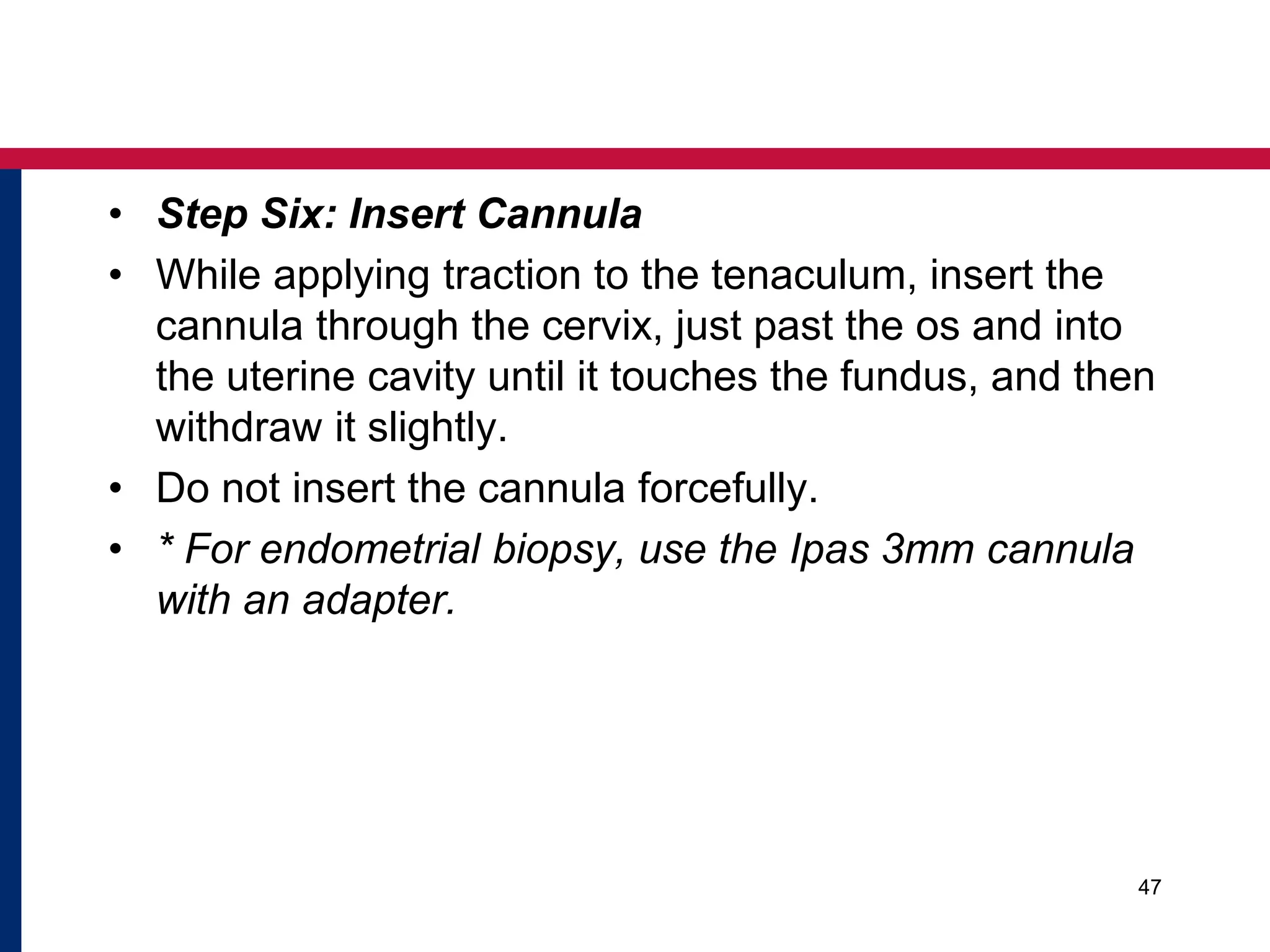• Step Six: Insert Cannula 
• While applying traction to the tenaculum, insert the 
cannula through the cervix, just past the os and into 
the uterine cavity until it touches the fundus, and then 
withdraw it slightly. 
• Do not insert the cannula forcefully. 
• * For endometrial biopsy, use the Ipas 3mm cannula 
with an adapter. 
47 
 