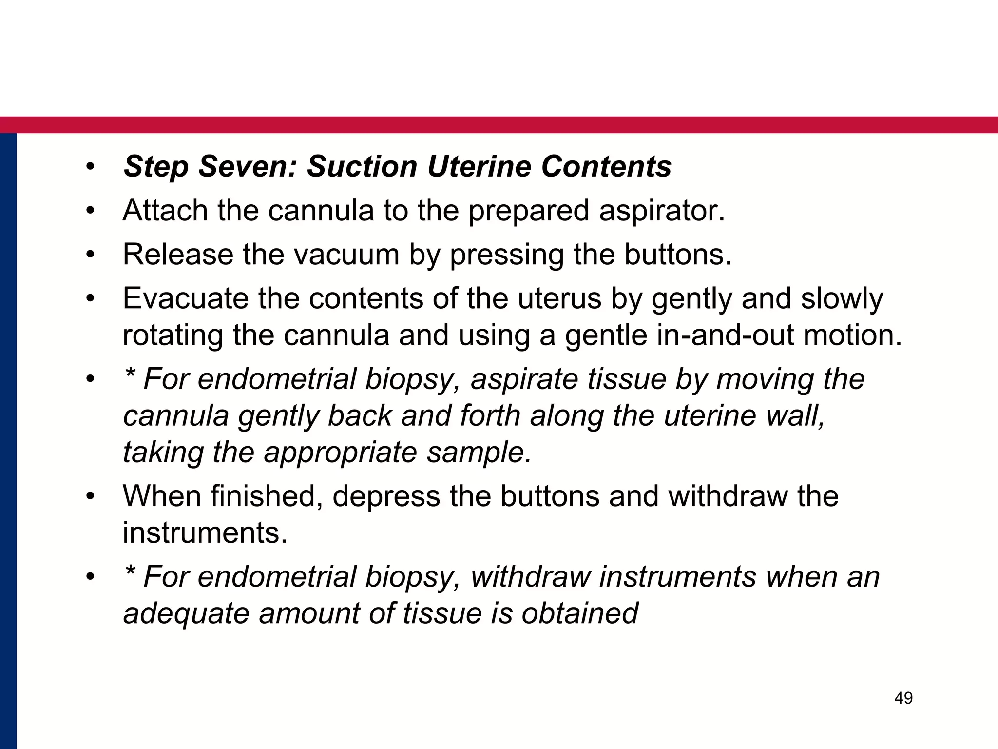 • Step Seven: Suction Uterine Contents 
• Attach the cannula to the prepared aspirator. 
• Release the vacuum by pressing the buttons. 
• Evacuate the contents of the uterus by gently and slowly 
rotating the cannula and using a gentle in-and-out motion. 
• * For endometrial biopsy, aspirate tissue by moving the 
cannula gently back and forth along the uterine wall, 
taking the appropriate sample. 
• When finished, depress the buttons and withdraw the 
instruments. 
• * For endometrial biopsy, withdraw instruments when an 
adequate amount of tissue is obtained 
49 
 