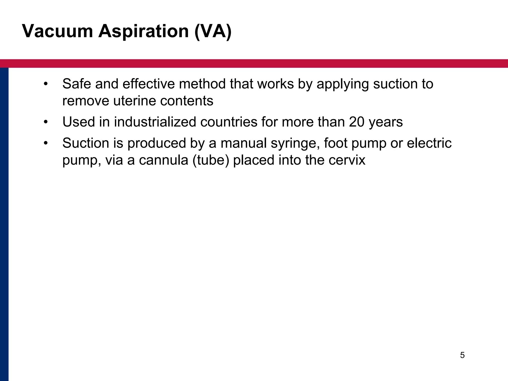 Vacuum Aspiration (VA) 
• Safe and effective method that works by applying suction to 
remove uterine contents 
• Used in industrialized countries for more than 20 years 
• Suction is produced by a manual syringe, foot pump or electric 
pump, via a cannula (tube) placed into the cervix 
5 
 