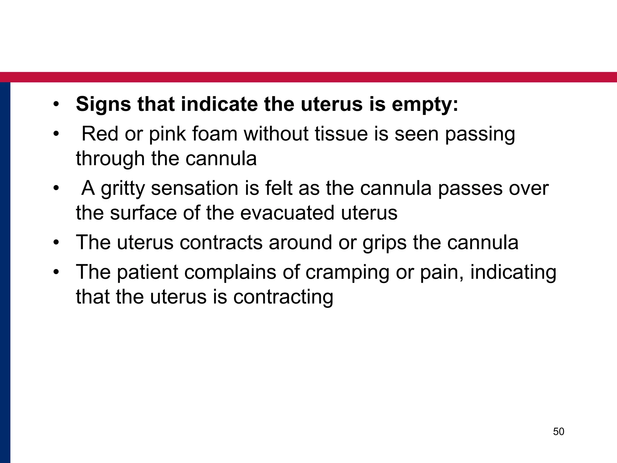 • Signs that indicate the uterus is empty: 
• Red or pink foam without tissue is seen passing 
through the cannula 
• A gritty sensation is felt as the cannula passes over 
the surface of the evacuated uterus 
• The uterus contracts around or grips the cannula 
• The patient complains of cramping or pain, indicating 
that the uterus is contracting 
50 
 