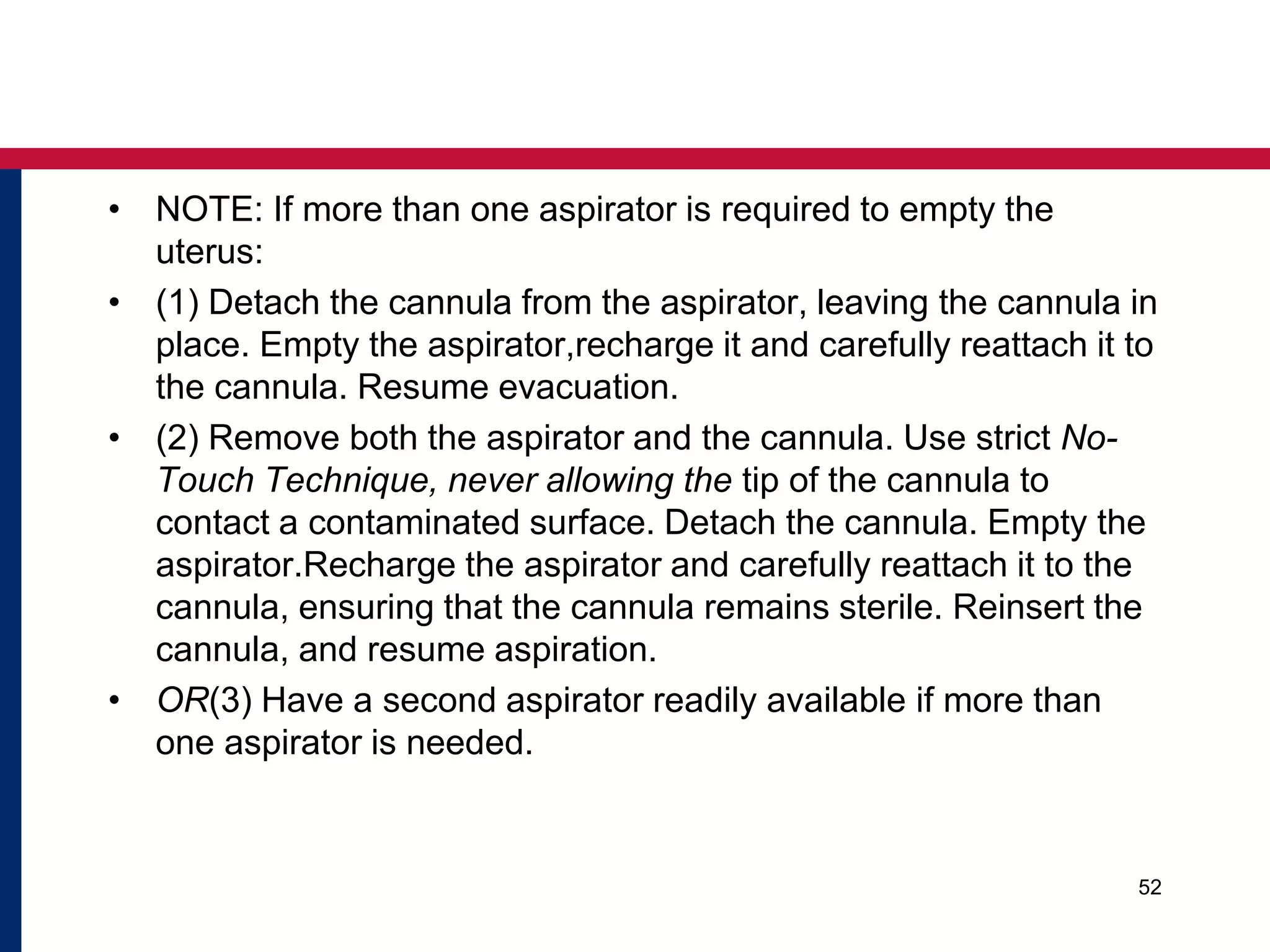 • NOTE: If more than one aspirator is required to empty the 
uterus: 
• (1) Detach the cannula from the aspirator, leaving the cannula in 
place. Empty the aspirator,recharge it and carefully reattach it to 
the cannula. Resume evacuation. 
• (2) Remove both the aspirator and the cannula. Use strict No- 
Touch Technique, never allowing the tip of the cannula to 
contact a contaminated surface. Detach the cannula. Empty the 
aspirator.Recharge the aspirator and carefully reattach it to the 
cannula, ensuring that the cannula remains sterile. Reinsert the 
cannula, and resume aspiration. 
• OR(3) Have a second aspirator readily available if more than 
one aspirator is needed. 
52 
 