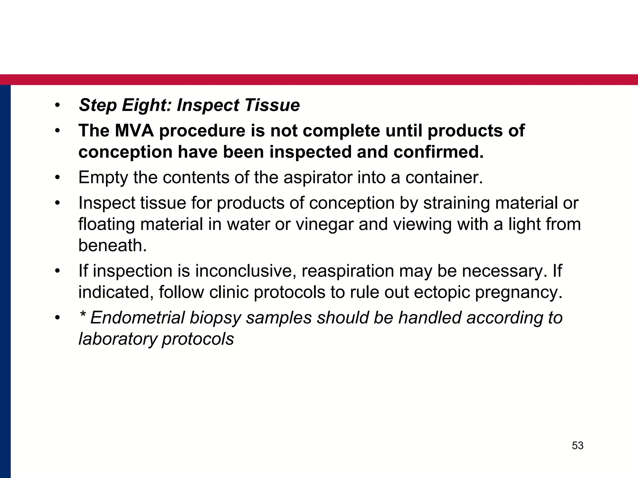 • Step Eight: Inspect Tissue 
• The MVA procedure is not complete until products of 
conception have been inspected and confirmed. 
• Empty the contents of the aspirator into a container. 
• Inspect tissue for products of conception by straining material or 
floating material in water or vinegar and viewing with a light from 
beneath. 
• If inspection is inconclusive, reaspiration may be necessary. If 
indicated, follow clinic protocols to rule out ectopic pregnancy. 
• * Endometrial biopsy samples should be handled according to 
laboratory protocols 
53 
 