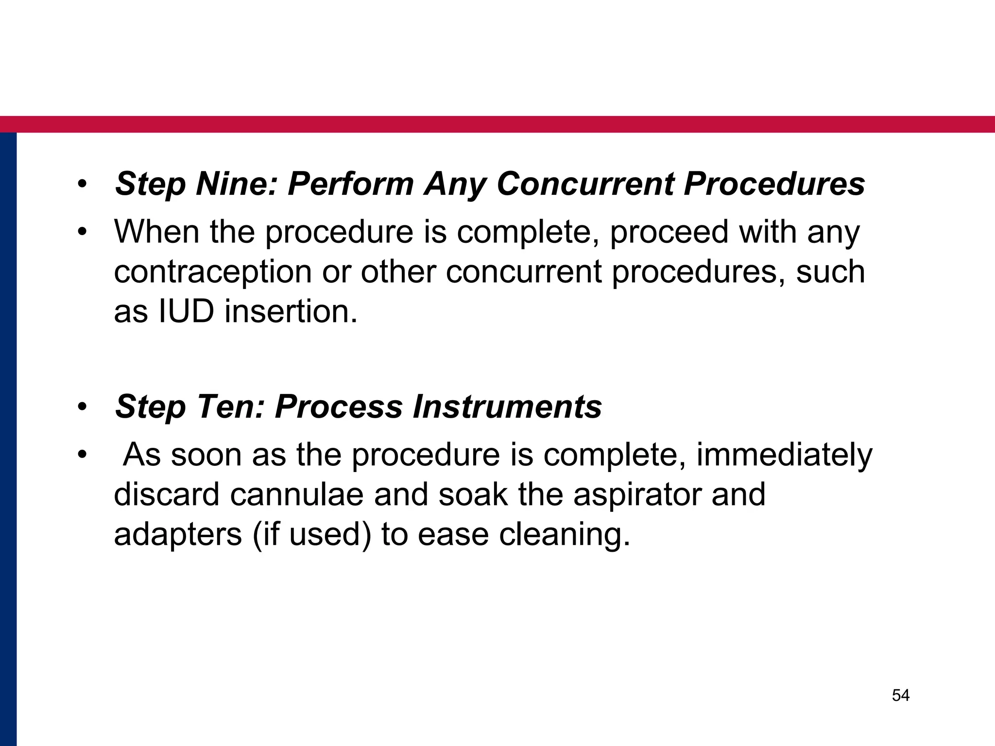• Step Nine: Perform Any Concurrent Procedures 
• When the procedure is complete, proceed with any 
contraception or other concurrent procedures, such 
as IUD insertion. 
• Step Ten: Process Instruments 
• As soon as the procedure is complete, immediately 
discard cannulae and soak the aspirator and 
adapters (if used) to ease cleaning. 
54 
 