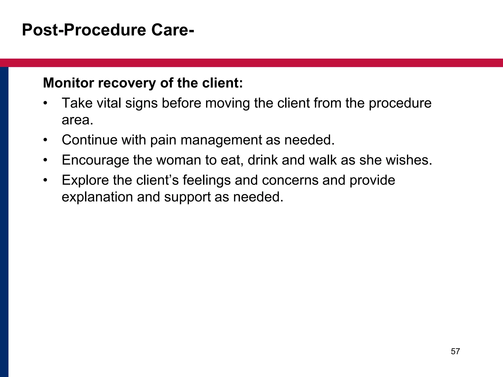 Post-Procedure Care- 
Monitor recovery of the client: 
• Take vital signs before moving the client from the procedure 
area. 
• Continue with pain management as needed. 
• Encourage the woman to eat, drink and walk as she wishes. 
• Explore the client’s feelings and concerns and provide 
explanation and support as needed. 
57 
 