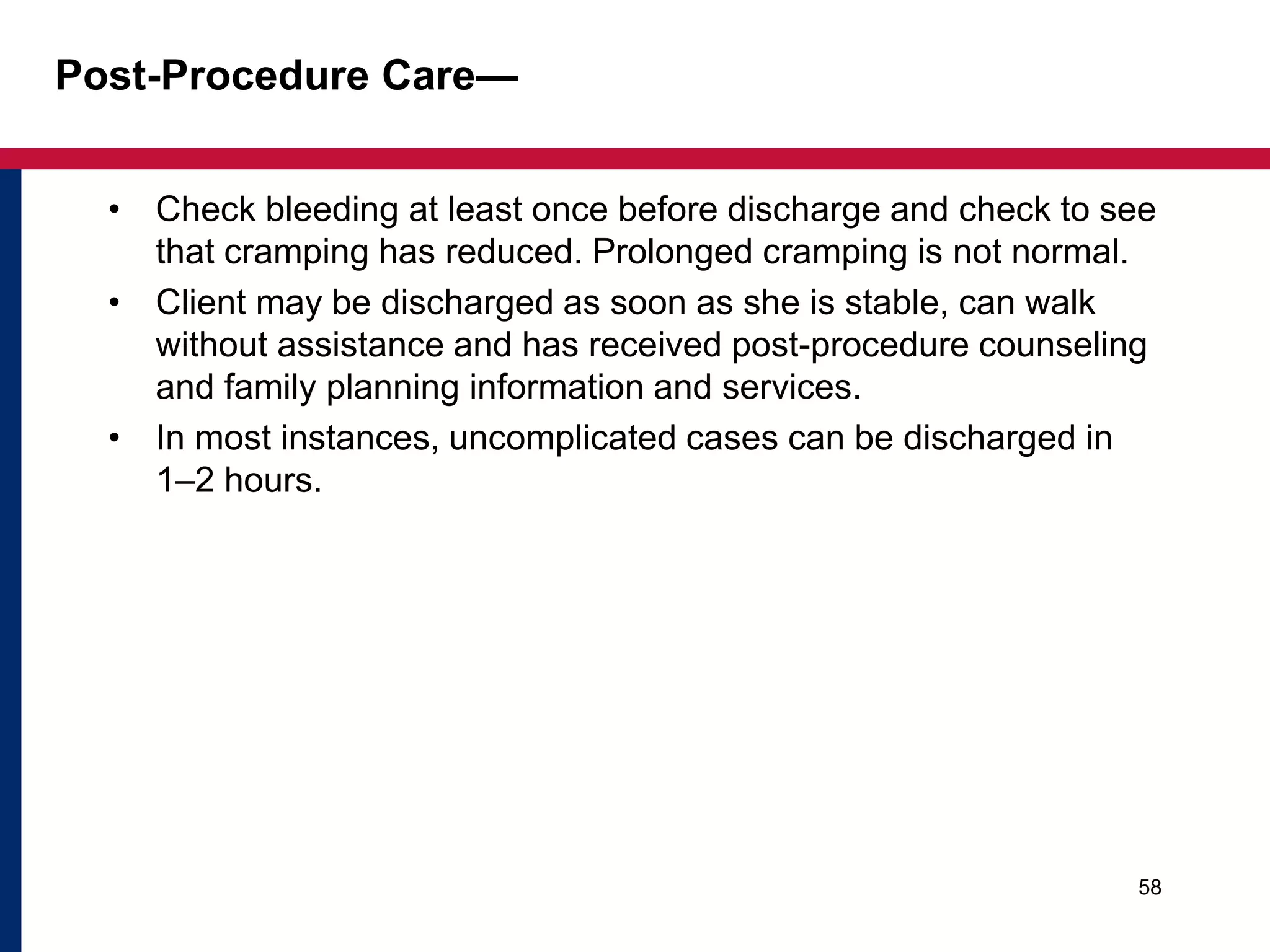 Post-Procedure Care— 
• Check bleeding at least once before discharge and check to see 
that cramping has reduced. Prolonged cramping is not normal. 
• Client may be discharged as soon as she is stable, can walk 
without assistance and has received post-procedure counseling 
and family planning information and services. 
• In most instances, uncomplicated cases can be discharged in 
1–2 hours. 
58 
 