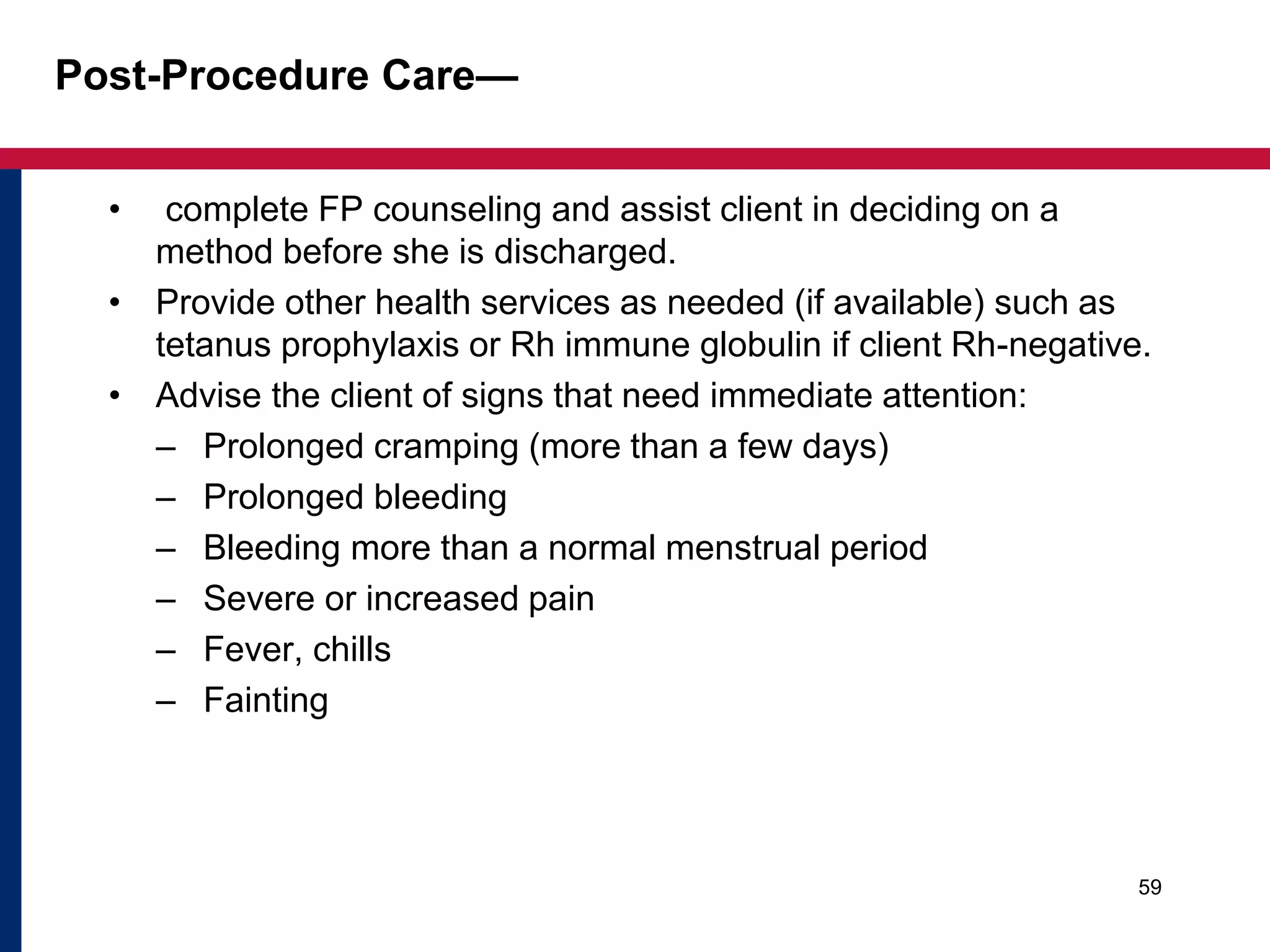 Post-Procedure Care— 
• complete FP counseling and assist client in deciding on a 
method before she is discharged. 
• Provide other health services as needed (if available) such as 
tetanus prophylaxis or Rh immune globulin if client Rh-negative. 
• Advise the client of signs that need immediate attention: 
– Prolonged cramping (more than a few days) 
– Prolonged bleeding 
– Bleeding more than a normal menstrual period 
– Severe or increased pain 
– Fever, chills 
– Fainting 
59 
 
