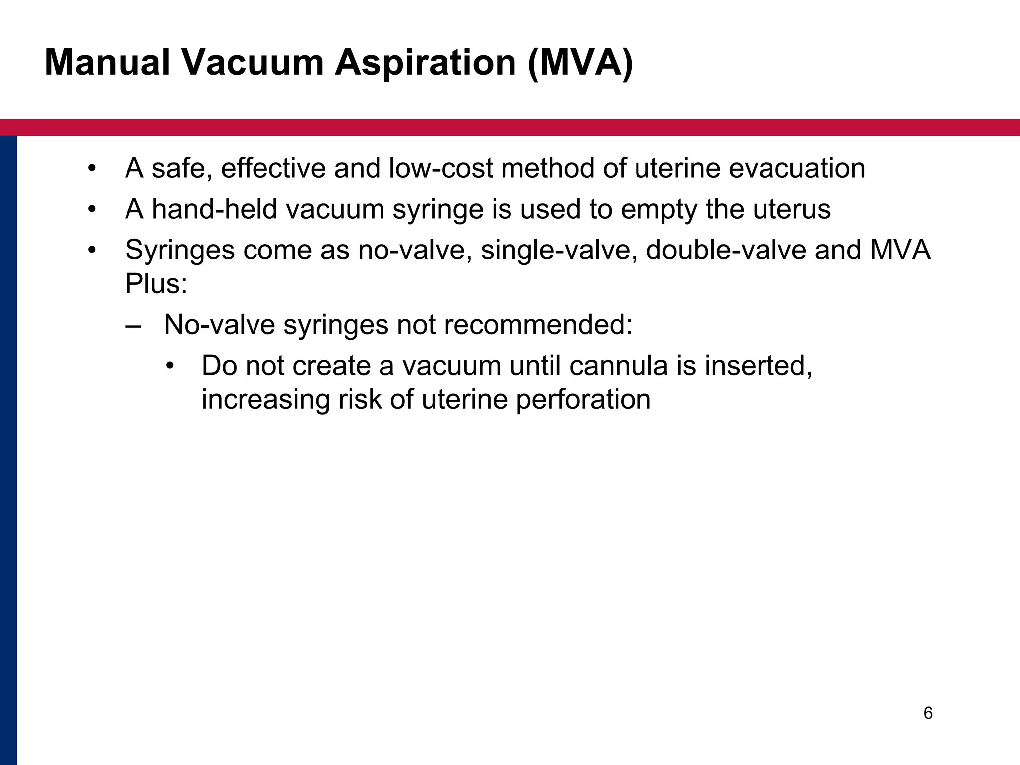 Manual Vacuum Aspiration (MVA) 
• A safe, effective and low-cost method of uterine evacuation 
• A hand-held vacuum syringe is used to empty the uterus 
• Syringes come as no-valve, single-valve, double-valve and MVA 
Plus: 
– No-valve syringes not recommended: 
• Do not create a vacuum until cannula is inserted, 
increasing risk of uterine perforation 
6 
 