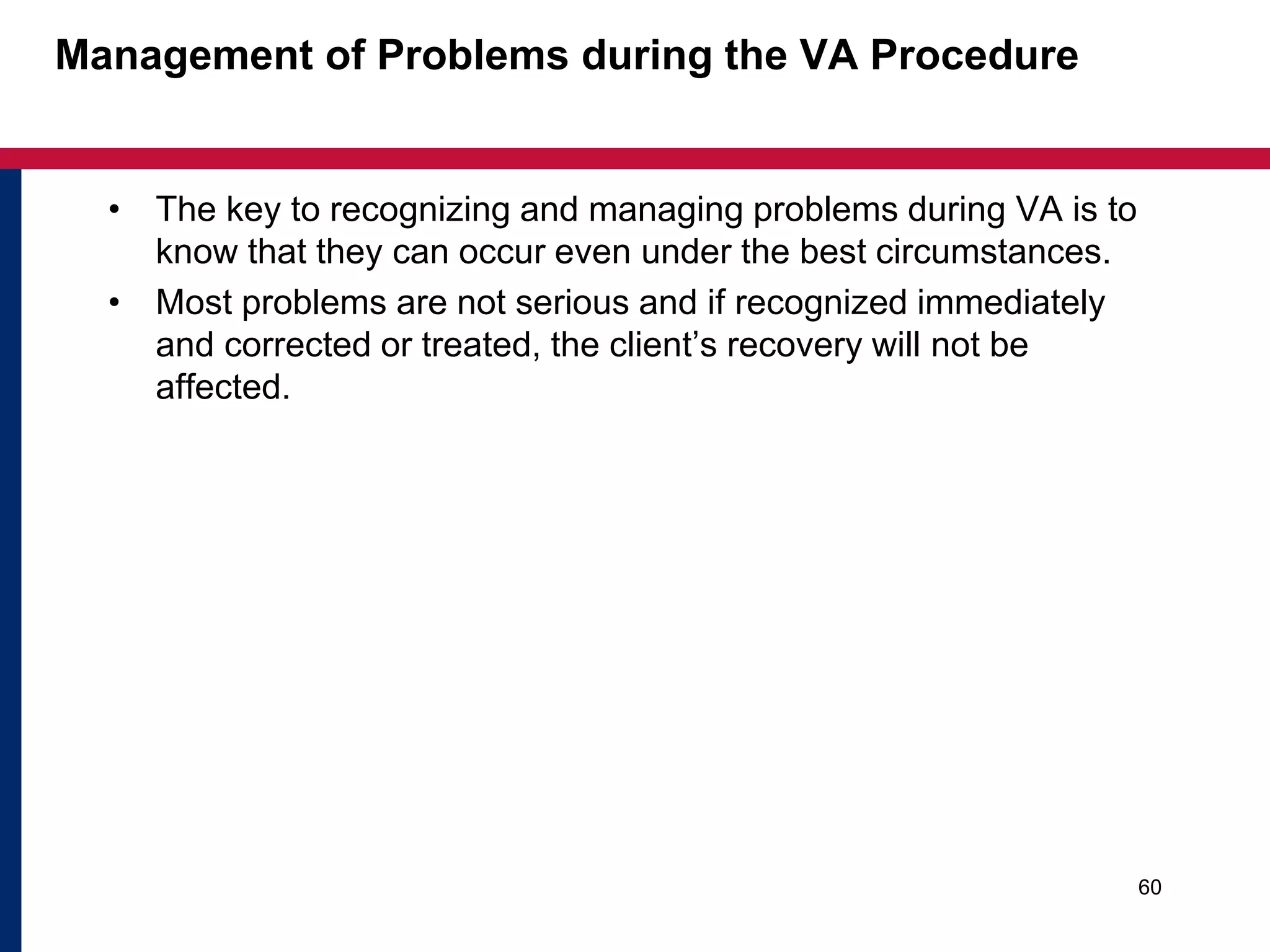 Management of Problems during the VA Procedure 
• The key to recognizing and managing problems during VA is to 
know that they can occur even under the best circumstances. 
• Most problems are not serious and if recognized immediately 
and corrected or treated, the client’s recovery will not be 
affected. 
60 
 