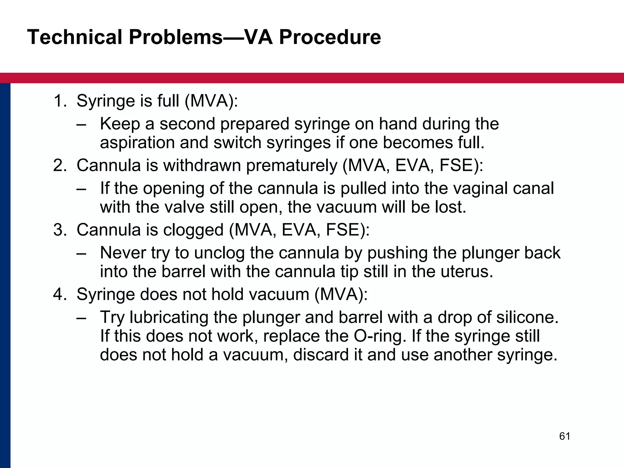 Technical Problems—VA Procedure 
1. Syringe is full (MVA): 
– Keep a second prepared syringe on hand during the 
aspiration and switch syringes if one becomes full. 
2. Cannula is withdrawn prematurely (MVA, EVA, FSE): 
– If the opening of the cannula is pulled into the vaginal canal 
with the valve still open, the vacuum will be lost. 
3. Cannula is clogged (MVA, EVA, FSE): 
– Never try to unclog the cannula by pushing the plunger back 
into the barrel with the cannula tip still in the uterus. 
4. Syringe does not hold vacuum (MVA): 
– Try lubricating the plunger and barrel with a drop of silicone. 
If this does not work, replace the O-ring. If the syringe still 
does not hold a vacuum, discard it and use another syringe. 
61 
 