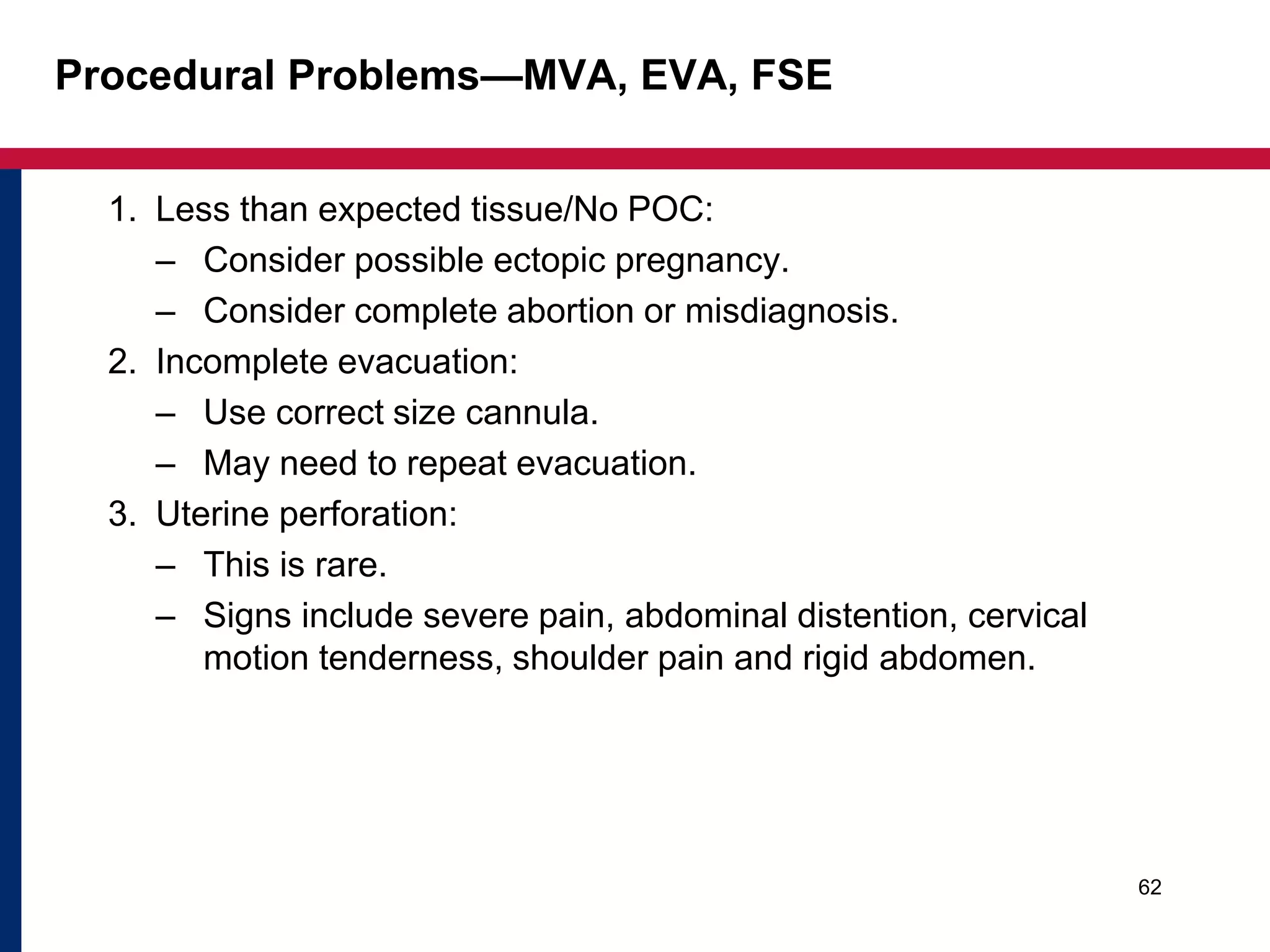Procedural Problems—MVA, EVA, FSE 
1. Less than expected tissue/No POC: 
– Consider possible ectopic pregnancy. 
– Consider complete abortion or misdiagnosis. 
2. Incomplete evacuation: 
– Use correct size cannula. 
– May need to repeat evacuation. 
3. Uterine perforation: 
– This is rare. 
– Signs include severe pain, abdominal distention, cervical 
motion tenderness, shoulder pain and rigid abdomen. 
62 
 
