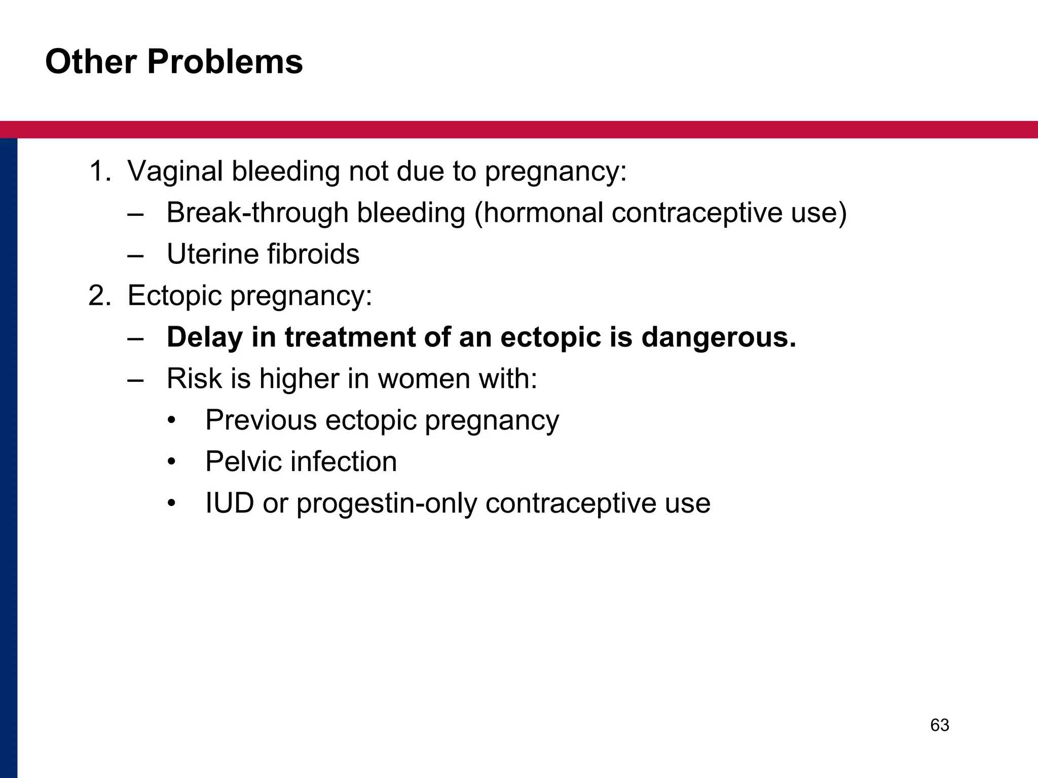 Other Problems 
1. Vaginal bleeding not due to pregnancy: 
– Break-through bleeding (hormonal contraceptive use) 
– Uterine fibroids 
2. Ectopic pregnancy: 
– Delay in treatment of an ectopic is dangerous. 
– Risk is higher in women with: 
• Previous ectopic pregnancy 
• Pelvic infection 
• IUD or progestin-only contraceptive use 
63 
 