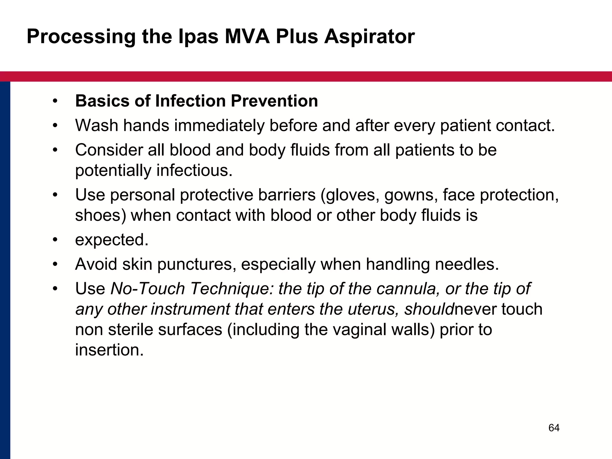 Processing the Ipas MVA Plus Aspirator 
• Basics of Infection Prevention 
• Wash hands immediately before and after every patient contact. 
• Consider all blood and body fluids from all patients to be 
potentially infectious. 
• Use personal protective barriers (gloves, gowns, face protection, 
shoes) when contact with blood or other body fluids is 
• expected. 
• Avoid skin punctures, especially when handling needles. 
• Use No-Touch Technique: the tip of the cannula, or the tip of 
any other instrument that enters the uterus, shouldnever touch 
non sterile surfaces (including the vaginal walls) prior to 
insertion. 
64 
 