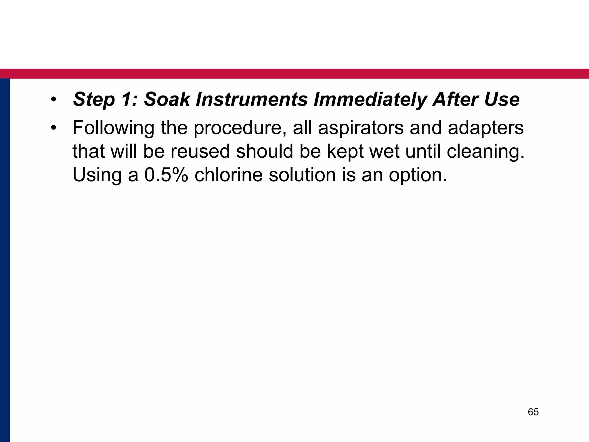 • Step 1: Soak Instruments Immediately After Use 
• Following the procedure, all aspirators and adapters 
that will be reused should be kept wet until cleaning. 
Using a 0.5% chlorine solution is an option. 
65 
 