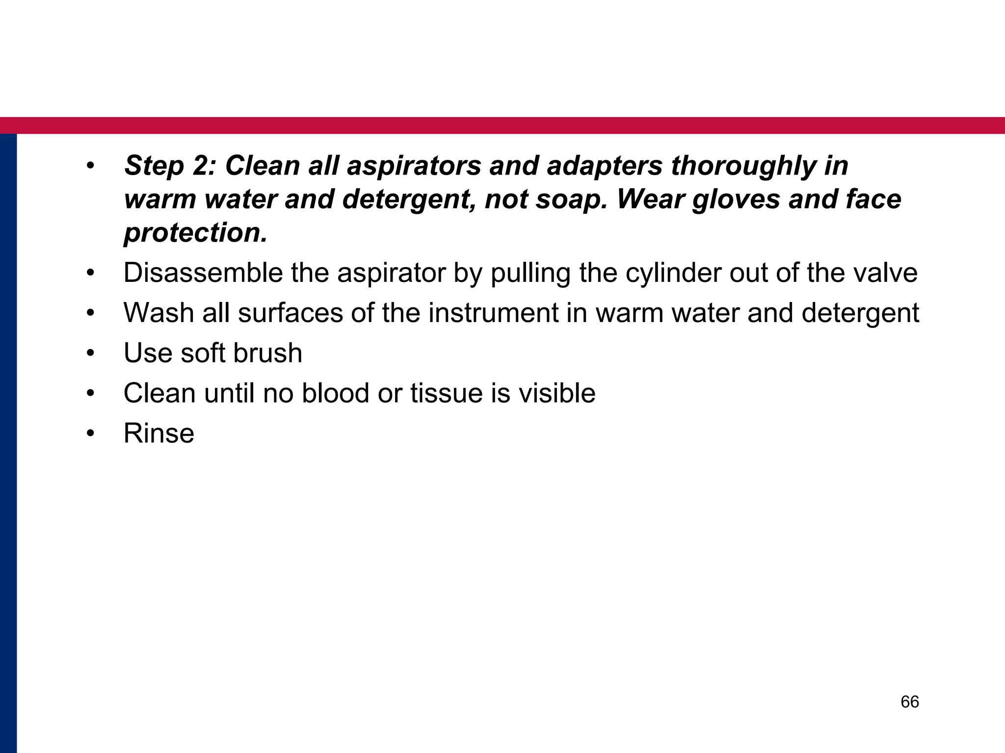 • Step 2: Clean all aspirators and adapters thoroughly in 
warm water and detergent, not soap. Wear gloves and face 
protection. 
• Disassemble the aspirator by pulling the cylinder out of the valve 
• Wash all surfaces of the instrument in warm water and detergent 
• Use soft brush 
• Clean until no blood or tissue is visible 
• Rinse 
66 
 