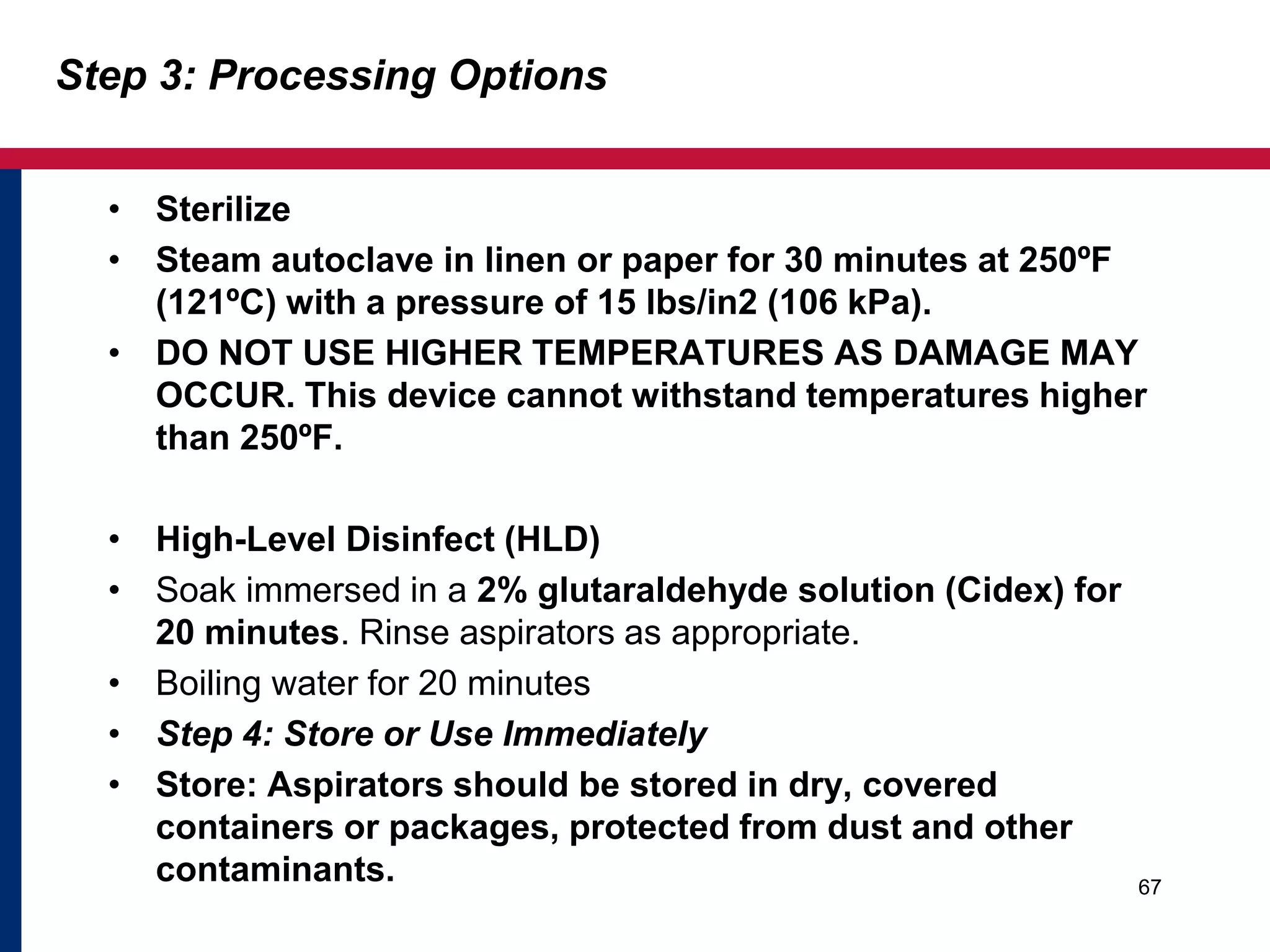 Step 3: Processing Options 
• Sterilize 
• Steam autoclave in linen or paper for 30 minutes at 250ºF 
(121ºC) with a pressure of 15 lbs/in2 (106 kPa). 
• DO NOT USE HIGHER TEMPERATURES AS DAMAGE MAY 
OCCUR. This device cannot withstand temperatures higher 
than 250ºF. 
• High-Level Disinfect (HLD) 
• Soak immersed in a 2% glutaraldehyde solution (Cidex) for 
20 minutes. Rinse aspirators as appropriate. 
• Boiling water for 20 minutes 
• Step 4: Store or Use Immediately 
• Store: Aspirators should be stored in dry, covered 
containers or packages, protected from dust and other 
contaminants. 
67 
 