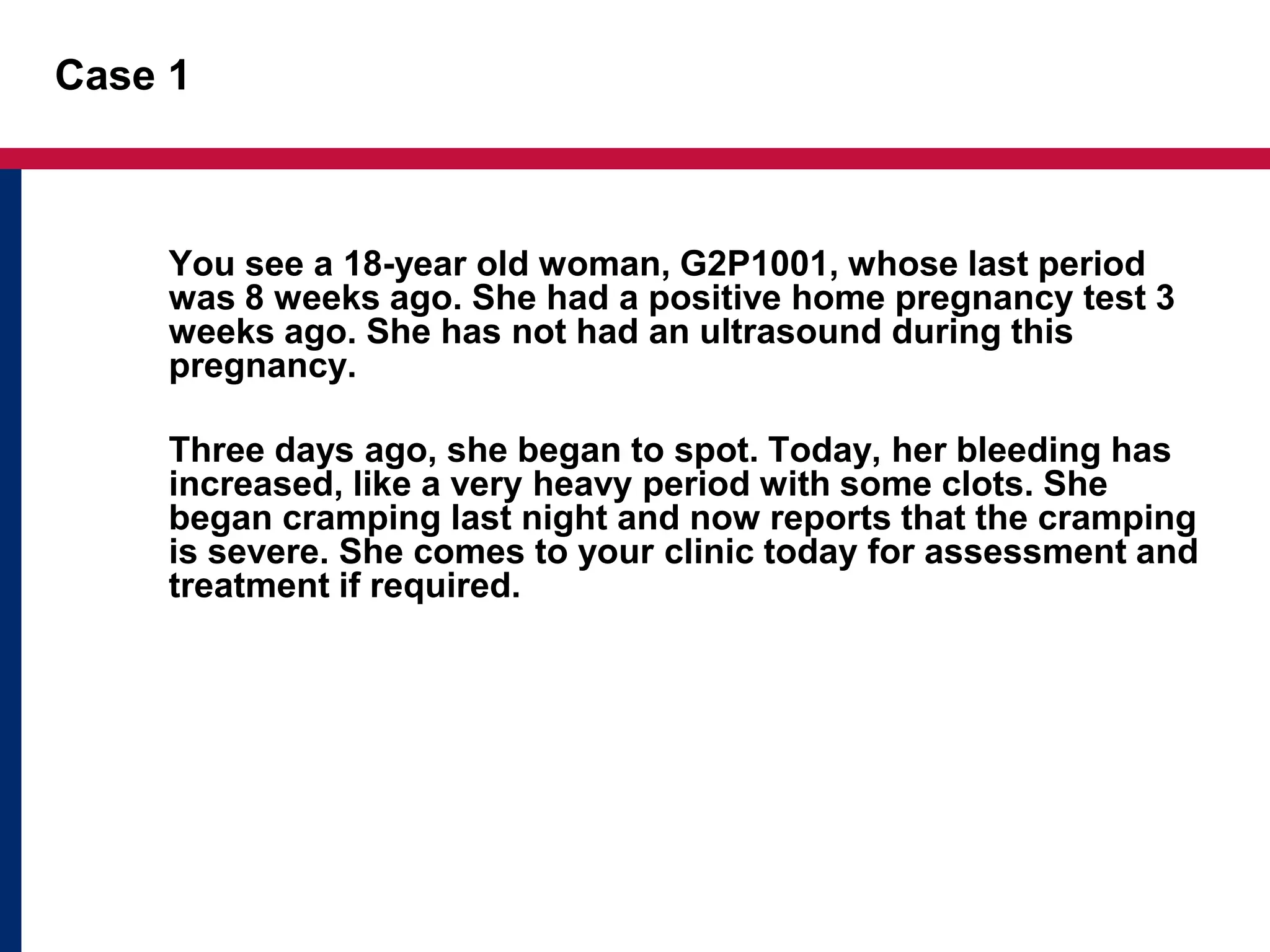 Case 1 
You see a 18-year old woman, G2P1001, whose last period 
was 8 weeks ago. She had a positive home pregnancy test 3 
weeks ago. She has not had an ultrasound during this 
pregnancy. 
Three days ago, she began to spot. Today, her bleeding has 
increased, like a very heavy period with some clots. She 
began cramping last night and now reports that the cramping 
is severe. She comes to your clinic today for assessment and 
treatment if required. 
 