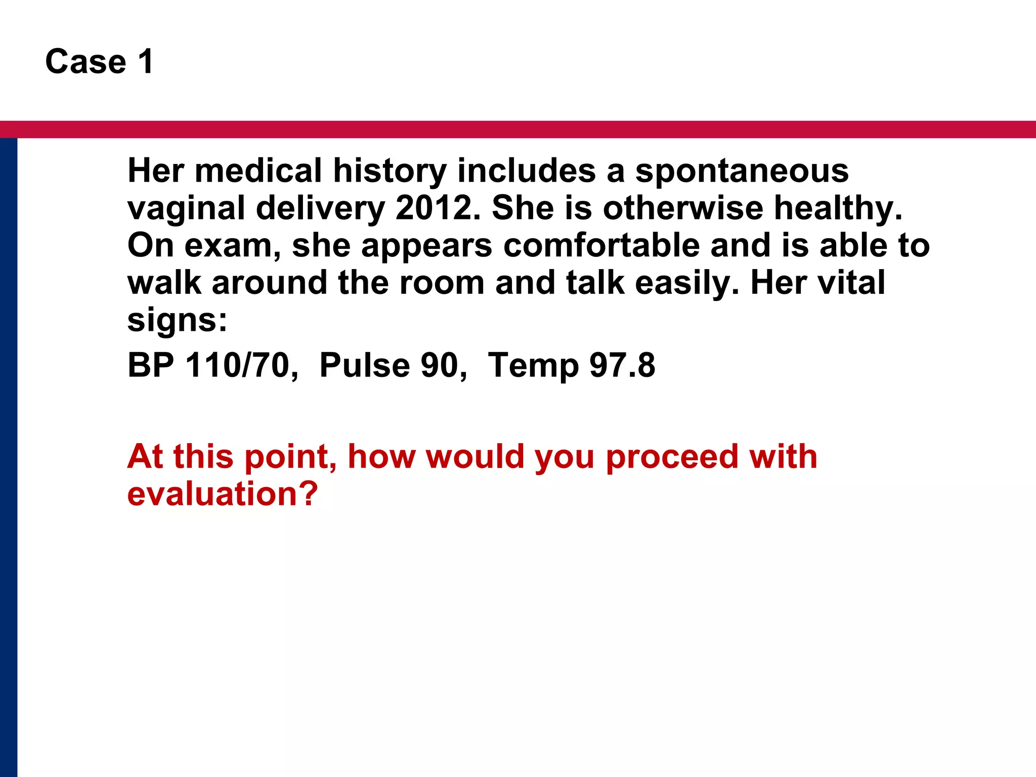 Case 1 
Her medical history includes a spontaneous 
vaginal delivery 2012. She is otherwise healthy. 
On exam, she appears comfortable and is able to 
walk around the room and talk easily. Her vital 
signs: 
BP 110/70, Pulse 90, Temp 97.8 
At this point, how would you proceed with 
evaluation? 
 