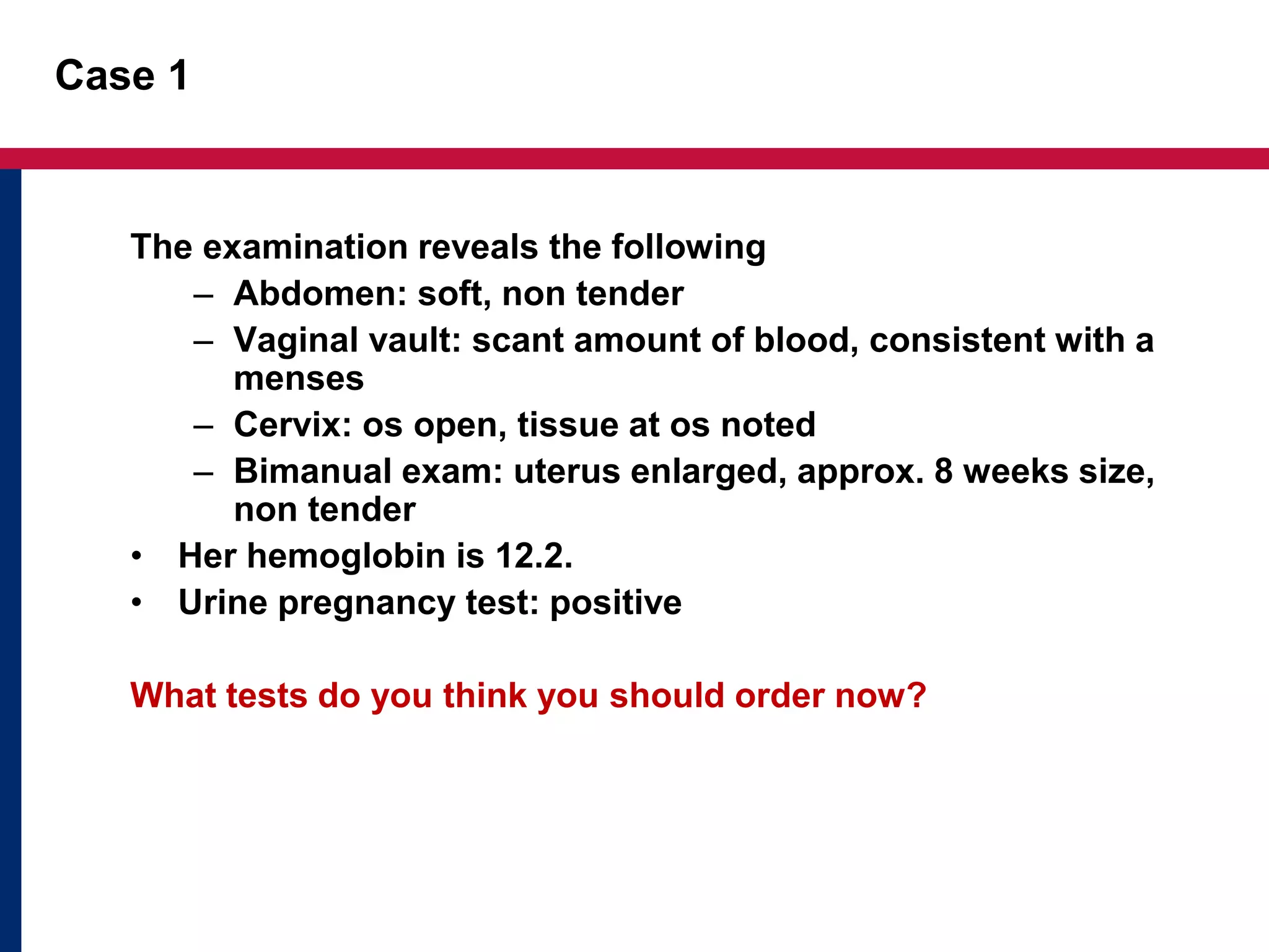 Case 1 
The examination reveals the following 
– Abdomen: soft, non tender 
– Vaginal vault: scant amount of blood, consistent with a 
menses 
– Cervix: os open, tissue at os noted 
– Bimanual exam: uterus enlarged, approx. 8 weeks size, 
non tender 
• Her hemoglobin is 12.2. 
• Urine pregnancy test: positive 
What tests do you think you should order now? 
 