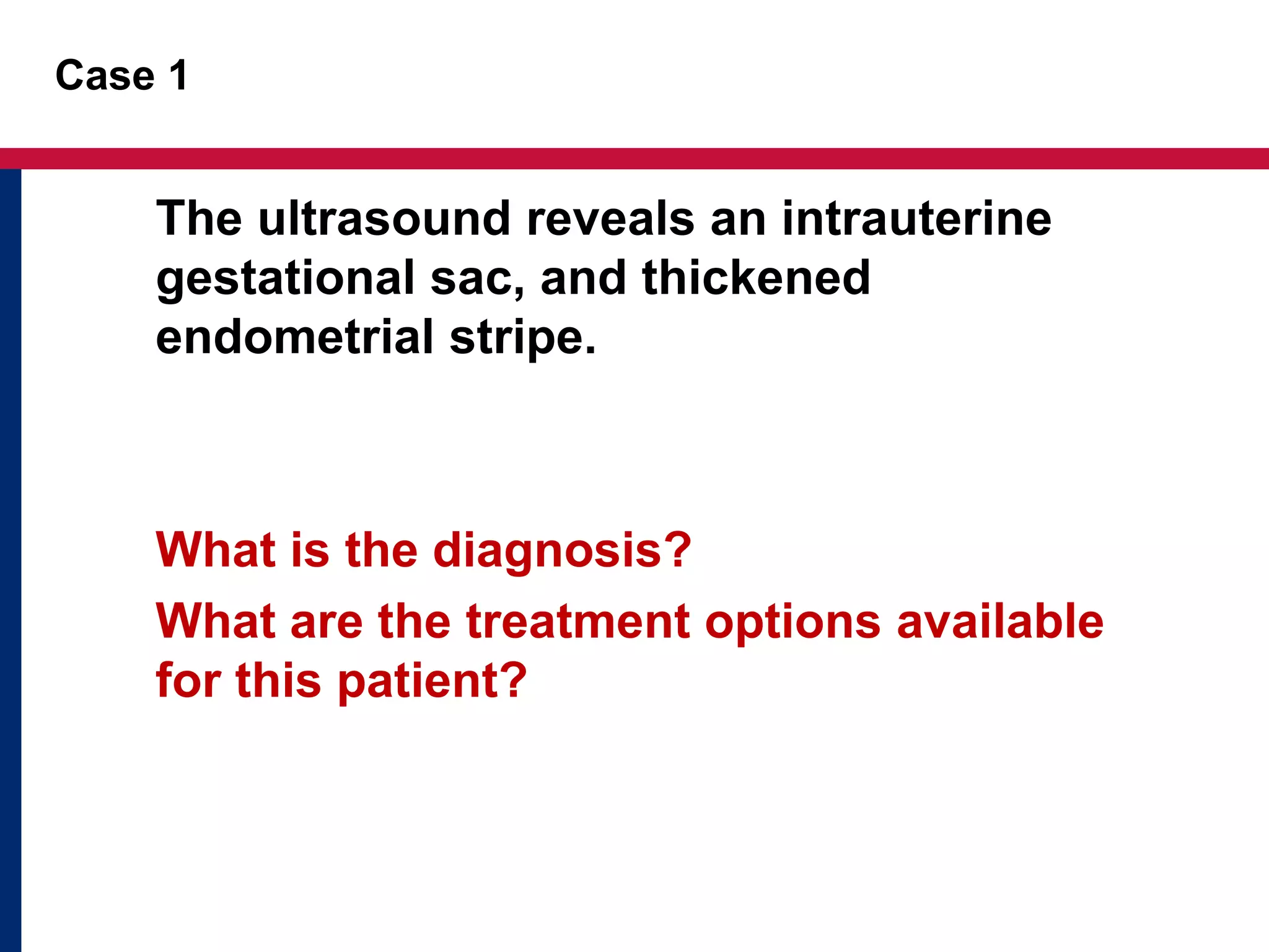 Case 1 
The ultrasound reveals an intrauterine 
gestational sac, and thickened 
endometrial stripe. 
What is the diagnosis? 
What are the treatment options available 
for this patient? 
 