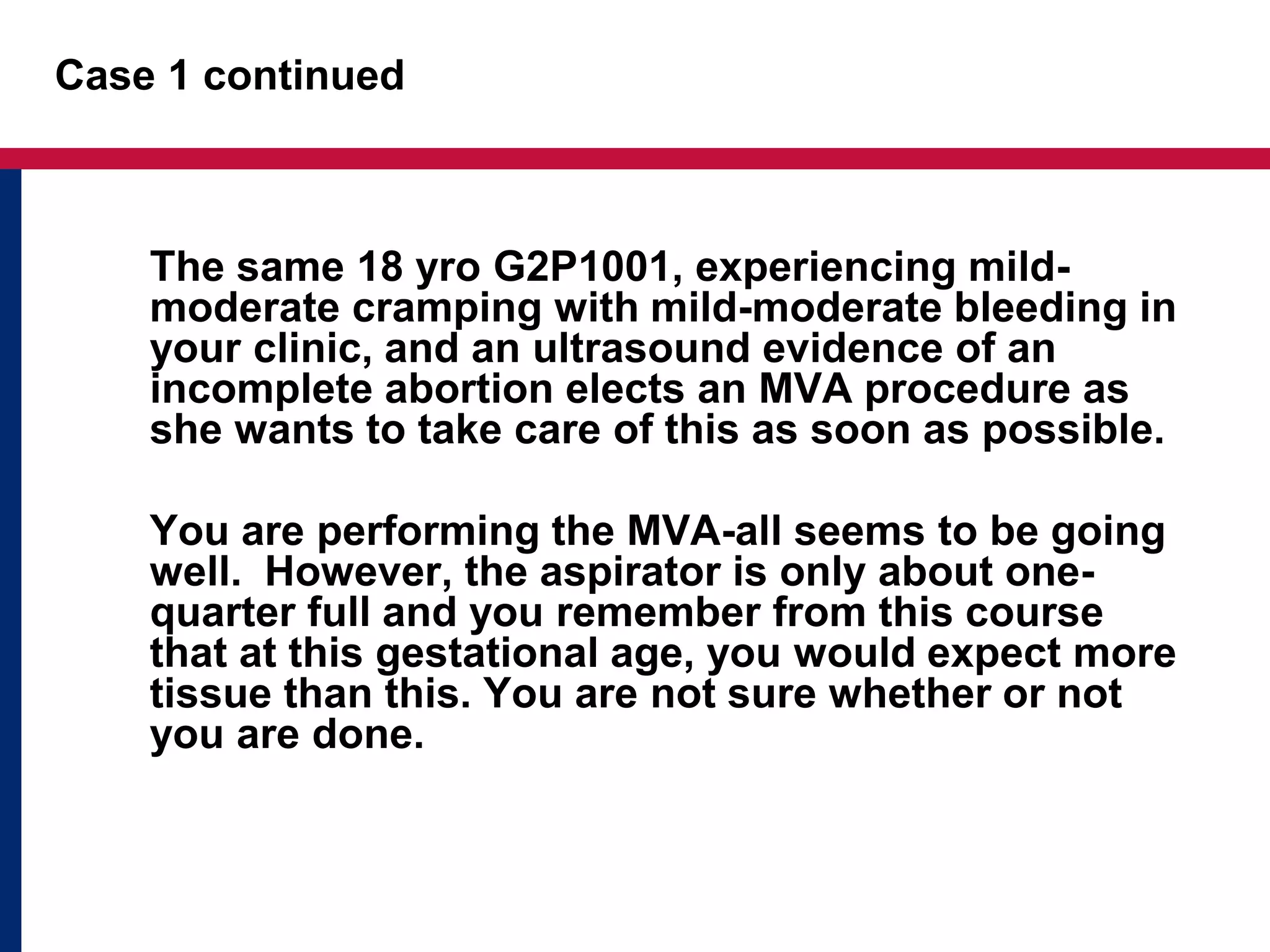 Case 1 continued 
The same 18 yro G2P1001, experiencing mild-moderate 
cramping with mild-moderate bleeding in 
your clinic, and an ultrasound evidence of an 
incomplete abortion elects an MVA procedure as 
she wants to take care of this as soon as possible. 
You are performing the MVA-all seems to be going 
well. However, the aspirator is only about one-quarter 
full and you remember from this course 
that at this gestational age, you would expect more 
tissue than this. You are not sure whether or not 
you are done. 
 
