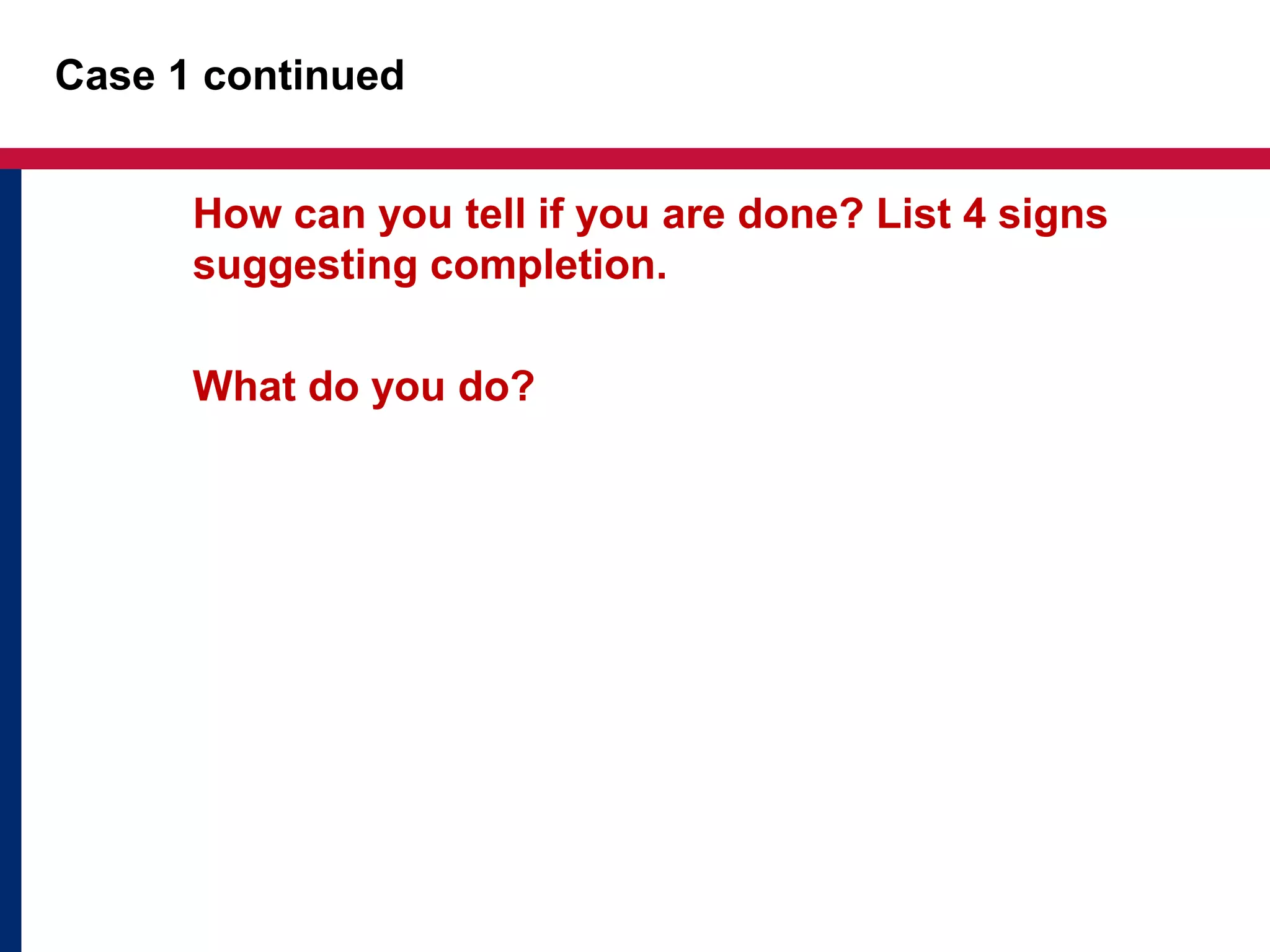 Case 1 continued 
How can you tell if you are done? List 4 signs 
suggesting completion. 
What do you do? 
 