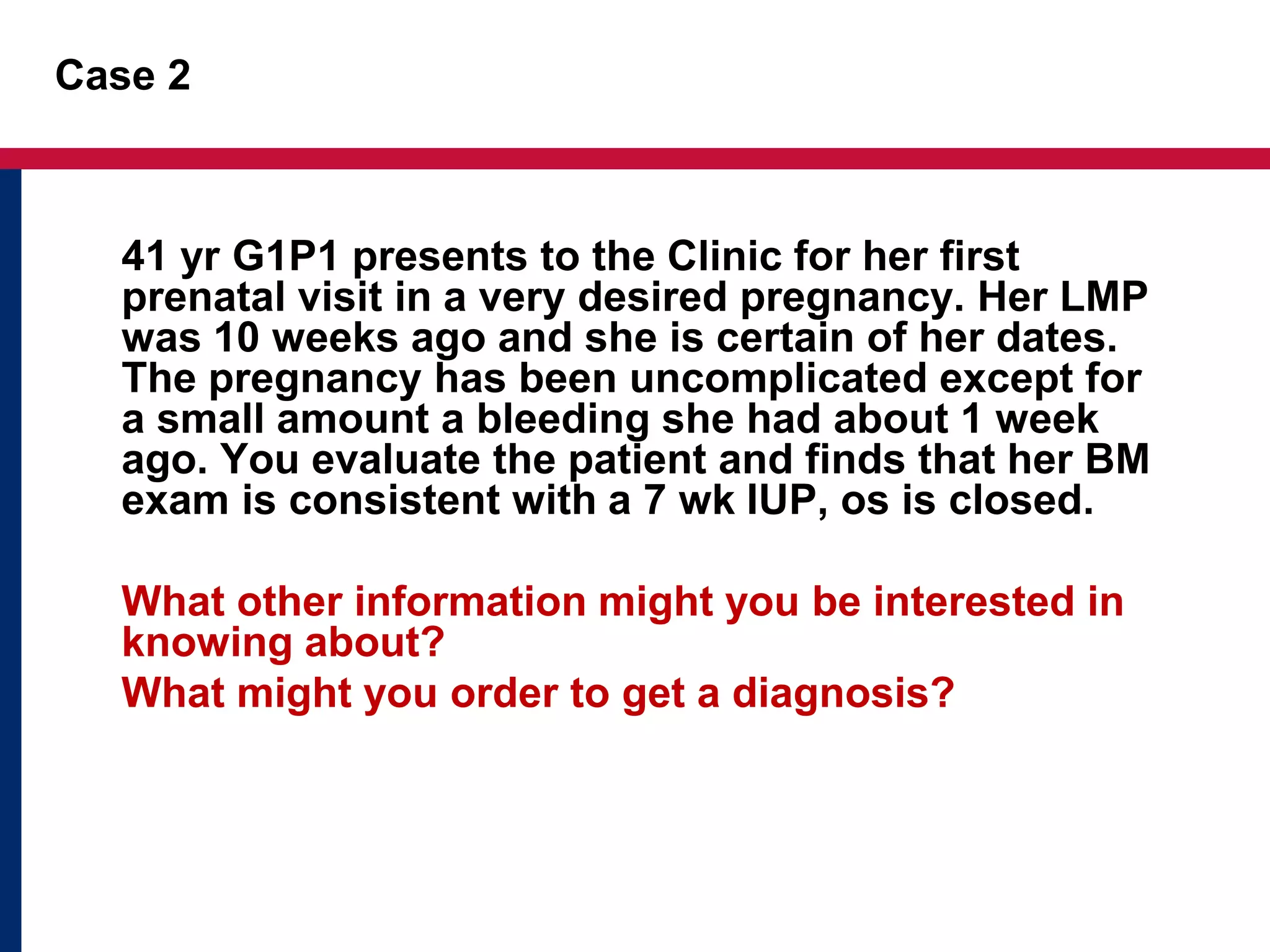 Case 2 
41 yr G1P1 presents to the Clinic for her first 
prenatal visit in a very desired pregnancy. Her LMP 
was 10 weeks ago and she is certain of her dates. 
The pregnancy has been uncomplicated except for 
a small amount a bleeding she had about 1 week 
ago. You evaluate the patient and finds that her BM 
exam is consistent with a 7 wk IUP, os is closed. 
What other information might you be interested in 
knowing about? 
What might you order to get a diagnosis? 
 