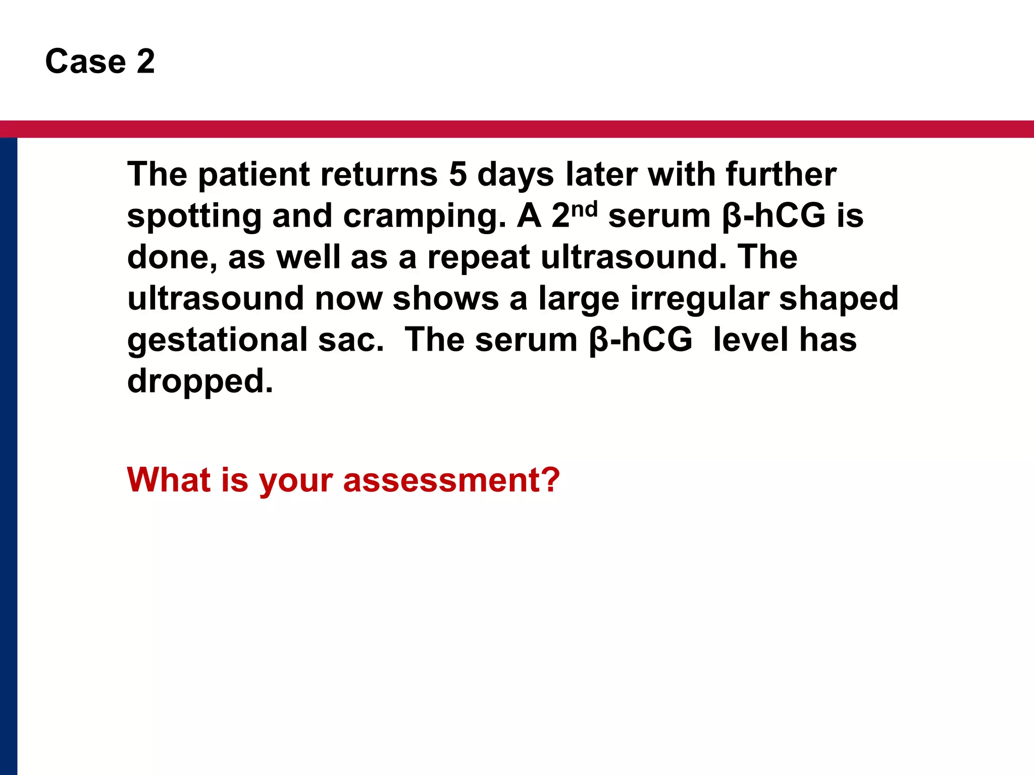 Case 2 
The patient returns 5 days later with further 
spotting and cramping. A 2nd serum β-hCG is 
done, as well as a repeat ultrasound. The 
ultrasound now shows a large irregular shaped 
gestational sac. The serum β-hCG level has 
dropped. 
What is your assessment? 
 