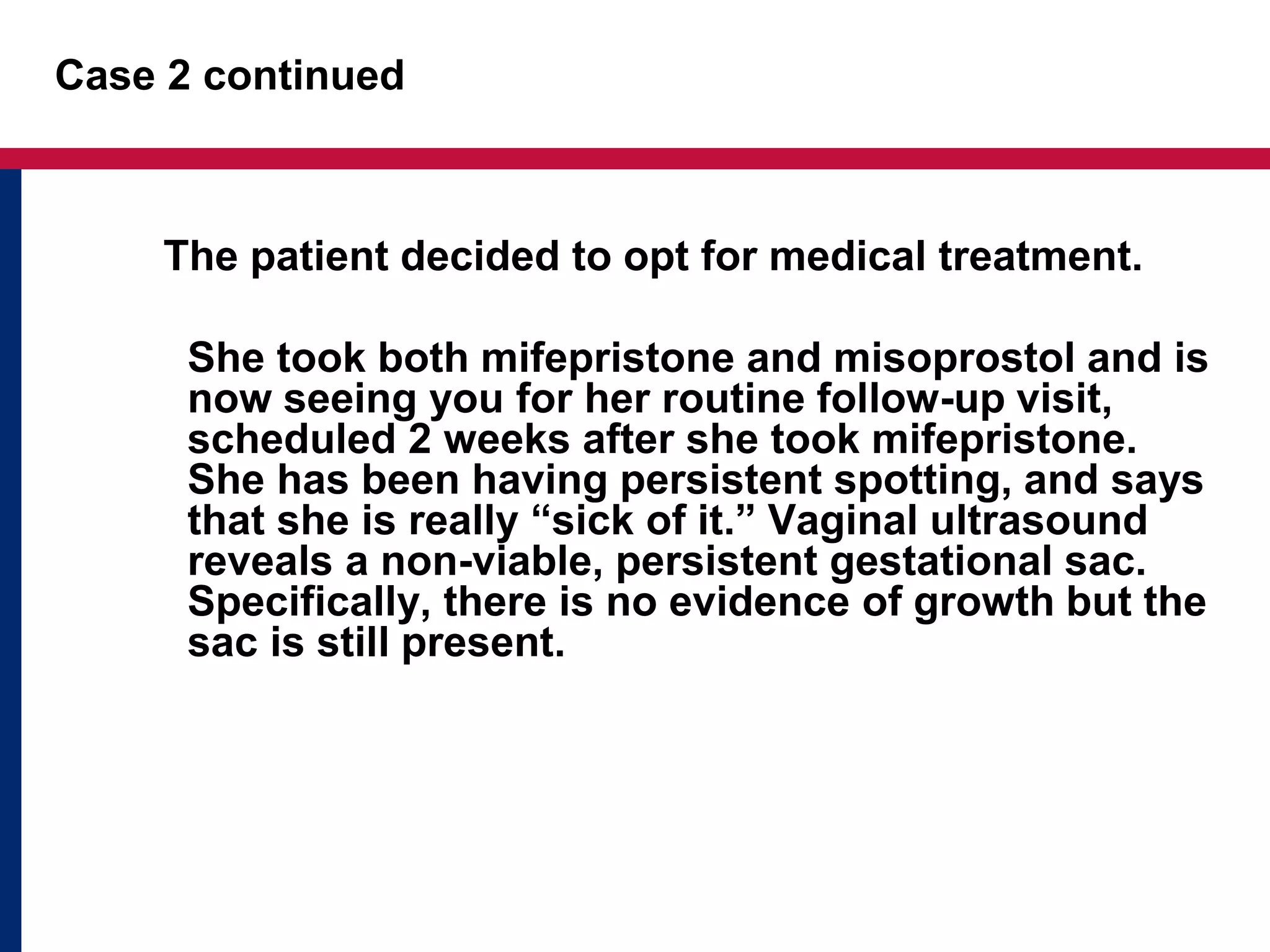 Case 2 continued 
The patient decided to opt for medical treatment. 
She took both mifepristone and misoprostol and is 
now seeing you for her routine follow-up visit, 
scheduled 2 weeks after she took mifepristone. 
She has been having persistent spotting, and says 
that she is really “sick of it.” Vaginal ultrasound 
reveals a non-viable, persistent gestational sac. 
Specifically, there is no evidence of growth but the 
sac is still present. 
 
