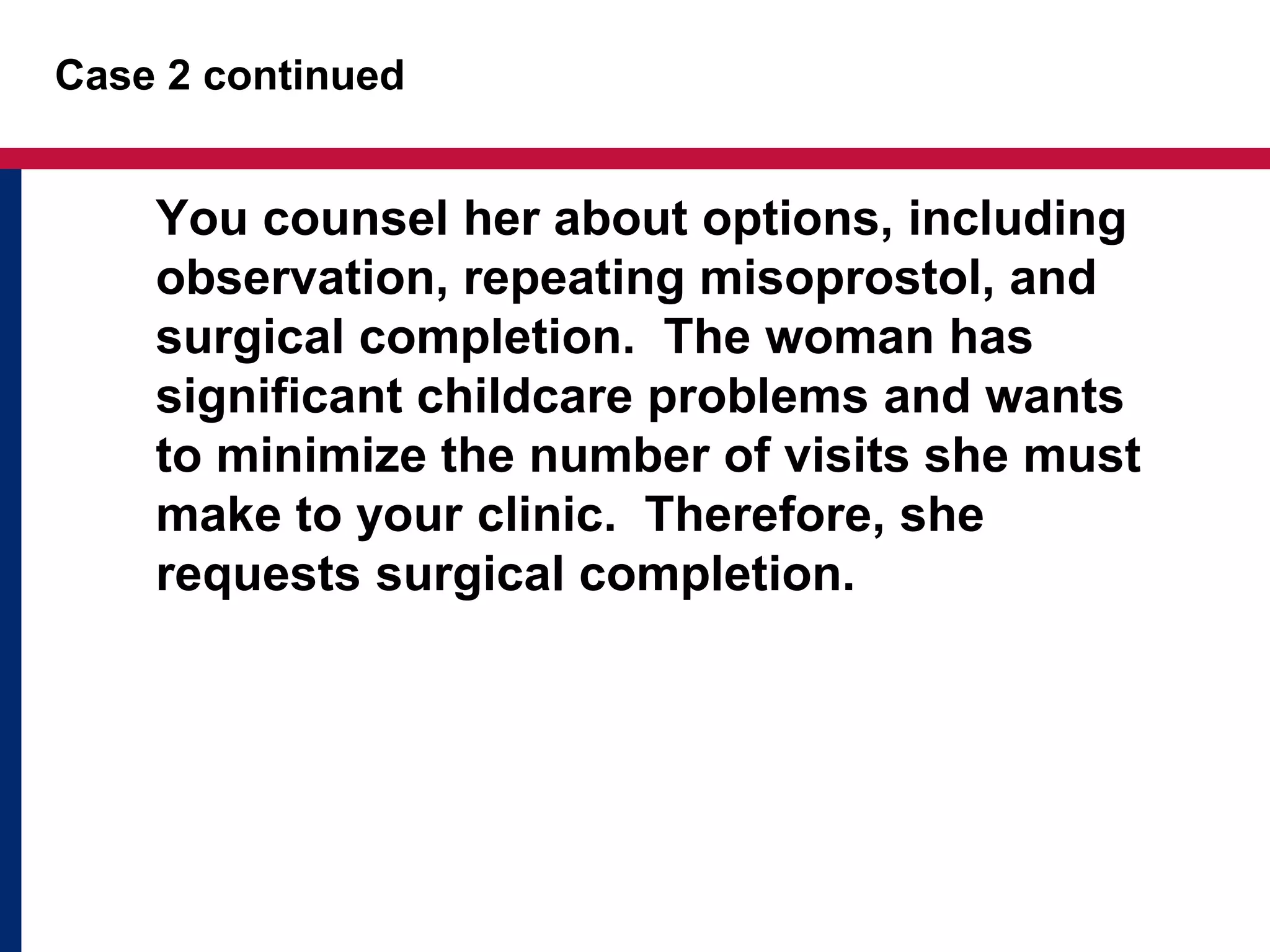 Case 2 continued 
You counsel her about options, including 
observation, repeating misoprostol, and 
surgical completion. The woman has 
significant childcare problems and wants 
to minimize the number of visits she must 
make to your clinic. Therefore, she 
requests surgical completion. 
 