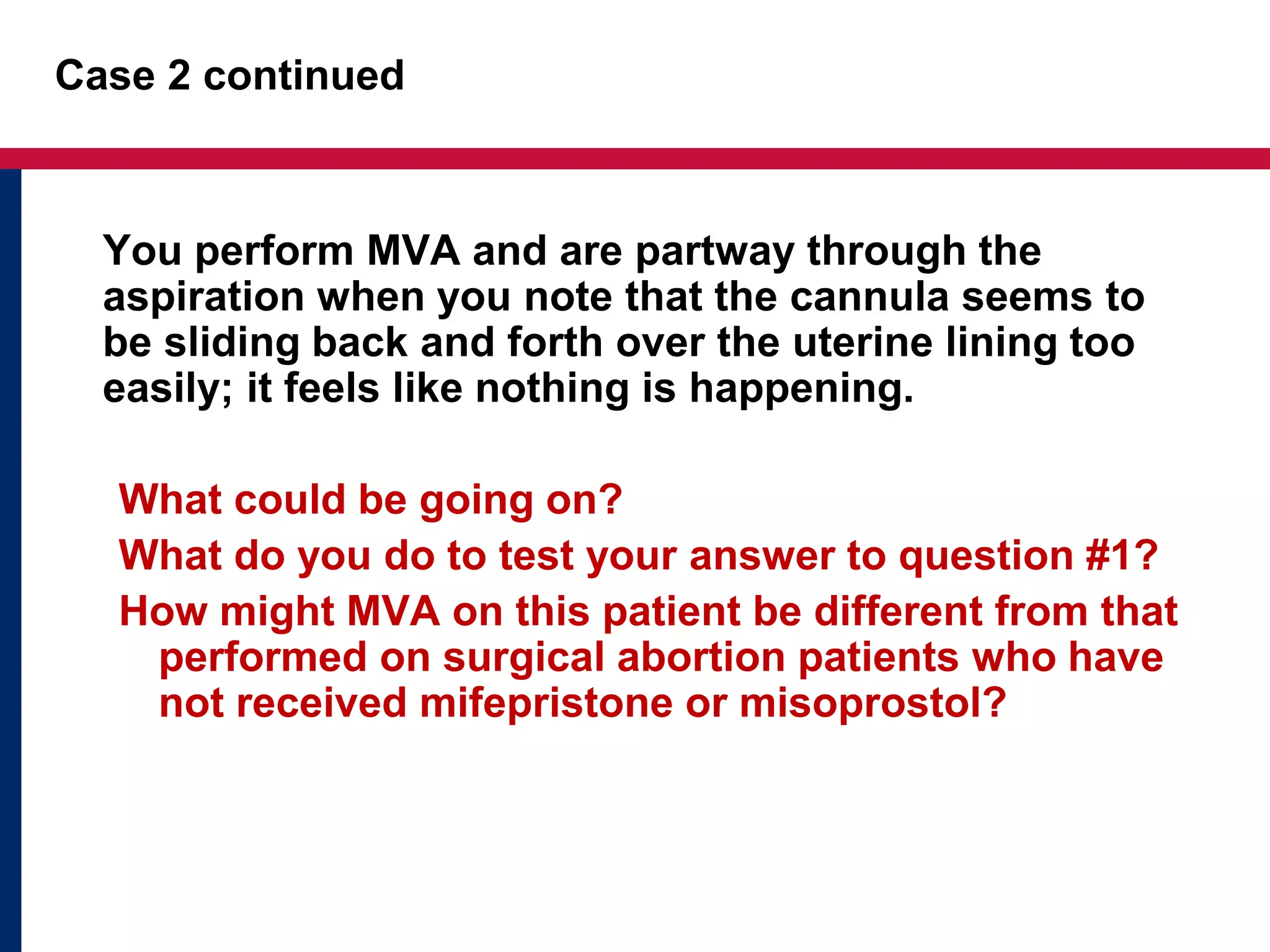 Case 2 continued 
You perform MVA and are partway through the 
aspiration when you note that the cannula seems to 
be sliding back and forth over the uterine lining too 
easily; it feels like nothing is happening. 
What could be going on? 
What do you do to test your answer to question #1? 
How might MVA on this patient be different from that 
performed on surgical abortion patients who have 
not received mifepristone or misoprostol? 
 