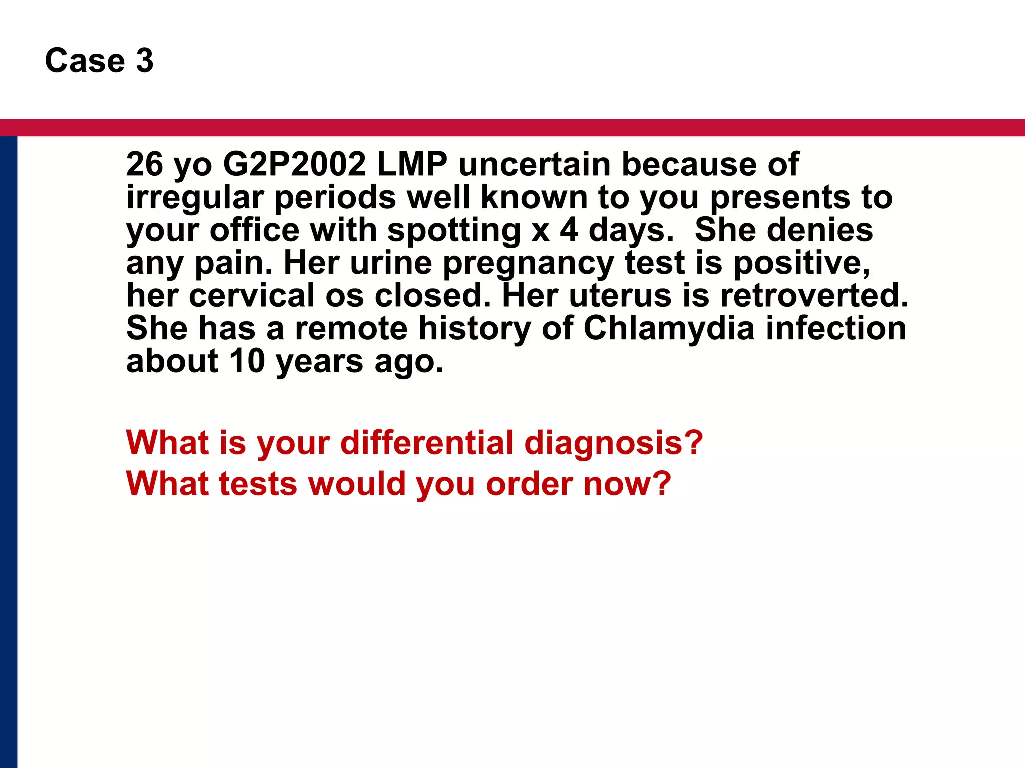 Case 3 
26 yo G2P2002 LMP uncertain because of 
irregular periods well known to you presents to 
your office with spotting x 4 days. She denies 
any pain. Her urine pregnancy test is positive, 
her cervical os closed. Her uterus is retroverted. 
She has a remote history of Chlamydia infection 
about 10 years ago. 
What is your differential diagnosis? 
What tests would you order now? 
 