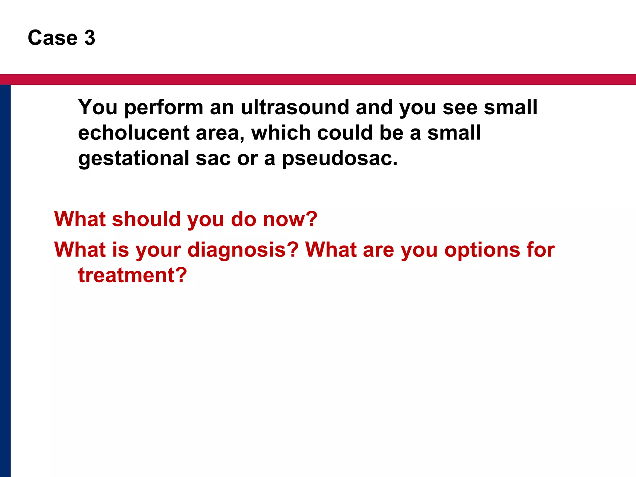 Case 3 
You perform an ultrasound and you see small 
echolucent area, which could be a small 
gestational sac or a pseudosac. 
What should you do now? 
What is your diagnosis? What are you options for 
treatment? 
 